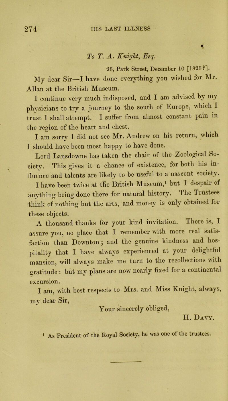 To T. A. Knight, Esq. 26, Park Street, December 10 [1826?]. My clear Sir—I liave done everything you wished for Mr. Allan at the British Museum. I continue very much indisposed, and I am advised by my physicians to try a journey to the south of Europe, which I trust I shall attempt. I suffer from almost constant pain in the region of the heart and chest. I am sorry I did not see Mr. Andrew on his return, which I should have been most happy to have done. Lord Lansdowne has taken the chair of the Zoological So- ciety. This gives it a chance of existence, for both his in- fluence and talents are likely to be useful to a nascent society. I have been twice at the British Museum,1 but I despair of anything being done there for natural history. The Tiustees think of nothing but the arts, and money is only obtained for these objects. A thousand thanks for your kind invitation. There is, I assure you, no place that I remember with more real satis- faction than Downton; and the genuine kindness and hos- pitality that I have always experienced at your delightful mansion, will always make me turn to the recollections with gratitude : but my plans are now nearly fixed for a continental excursion. I am, with best respects to Mrs. and Miss Knight, always, my dear Sir, Your sincerely obliged, H. Davy. 1 As President of the Royal Society, he was one of the trustees.