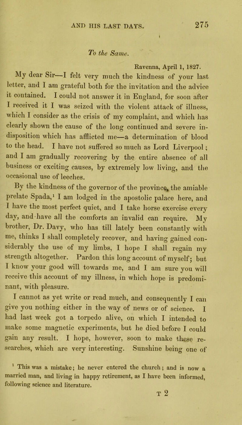 To the Same. Ravenna, April 1, 1827. My dear Sir—I felt very much the kindness of your last letter, and I am grateful both for the invitation and the advice it contained. I could not answer it in England, for soon after I received it I was seized with the violent attack of illness, which I consider as the crisis of my complaint, and which has clearly shown the cause of the long continued and severe in- disposition which has afflicted me—a determination of blood to the head. I have not suffered so much as Lord Liverpool; and I am gradually recovering by the entire absence of all business or exciting causes, by extremely low living, and the occasional use of leeches. By the kindness of the governor of the province, the amiable prelate Spada,1 I am lodged in the apostolic palace here, and I have the most perfect quiet, and I take horse exercise every day, and have all the comforts an invalid can require. My brother, Dr. Davy, who has till lately been constantly with me, thinks I shall completely recover, and having gained con- siderably the use of my limbs, I hope I shall regain my strength altogether. Pardon this long account of myself; but I know your good will towards me, and I am sure you will receive this account of my illness, in which hope is predomi- nant, with pleasure. I cannot as yet write or read much, and consequently I can give you nothing either in the way of news or of science. I had last week got a torpedo alive, on which I intended to make some magnetic experiments, but he died before I could gain any result. I hope, however, soon to make these re- searches, which are very interesting. Sunshine being one of 1 This was a mistake; he never entered the church; and is now a married man, and living in happy retirement, as I have been informed, following science and literature. T 2