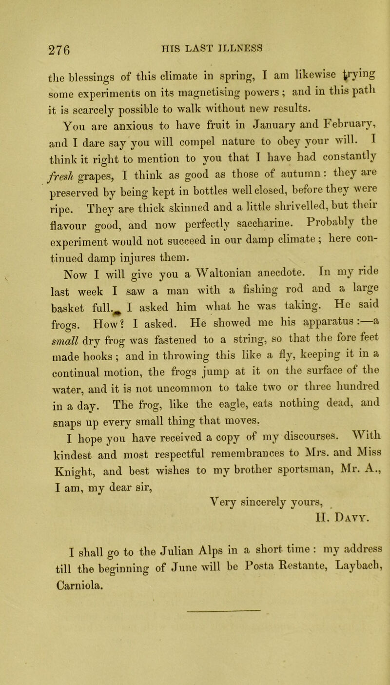 the blessings of this climate in spring, I am likewise try^nS some experiments on its magnetising powers ; and in this path it is scarcely possible to walk without new results. You are anxious to have fruit in January and February, and I dare say you will compel nature to obey your will. I think it right to mention to you that I have had constantly fresh grapes, I think as good as those of autumn: they are preserved by being kept in bottles well closed, before they were ripe. Thev are thick skinned and a little shrivelled, but theii flavour good, and now perfectly saccharine. Piobabl_y the experiment would not succeed in our damp climate; here con- tinued damp injures them. Now I will give you a Waltonian anecdote. In my ride last week I saw a man with a fishing rod and a large basket full.^ I asked him what he was taking. He said frogs. How ? I asked. He showed me his apparatus : a small dry frog was fastened to a string, so that the fore feet made hooks; and in throwing this like a fly, keeping it in a continual motion, the frogs jump at it on the surface of the water, and it is not uncommon to take two or three hundred in a day. The frog, like the eagle, eats nothing dead, and snaps up every small thing that moves. I hope you have received a copy of my discourses. With kindest and most respectful remembrances to Mrs. and bliss Knight, and best wishes to my brother sportsman, Mr. A., I am, my dear sir, Very sincerely yours, H. Davy. I shall go to the Julian Alps in a short time : my address till the beginning of June will be Posta Restante, Lay bach, Carniola.