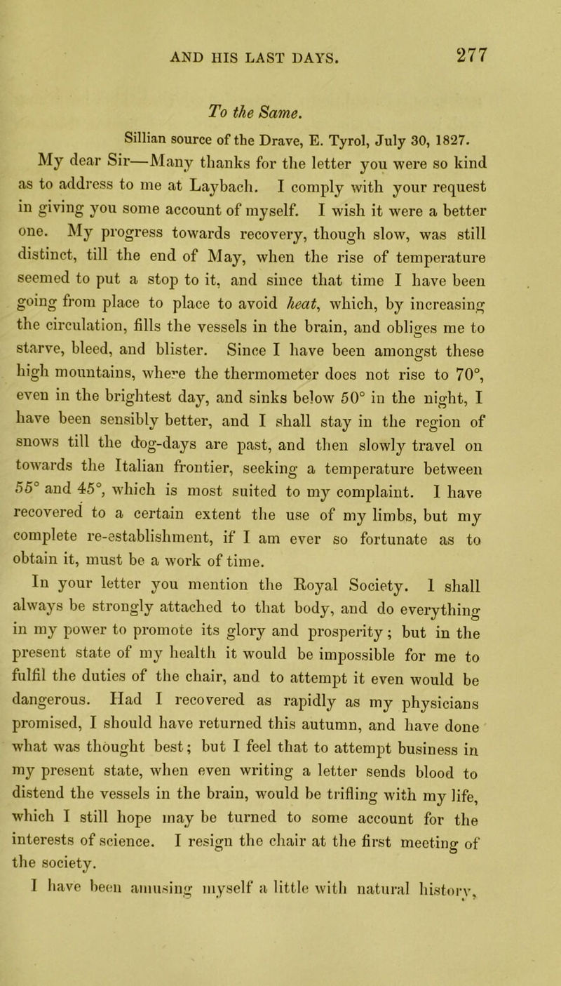 To the Same. Sillian source of the Drave, E. Tyrol, July 30, 1827. My dear Sir—Many thanks for the letter you were so kind as to address to me at Lay bach. I comply with your request in giving you some account of myself. I wish it were a better one. My progress towards recovery, though slow, was still distinct, till the end of May, when the rise of temperature seemed to put a stop to it, and since that time I have been going from place to place to avoid heat, which, by increasing the circulation, fills the vessels in the brain, and obliges me to starve, bleed, and blister. Since I have been amongst these high mountains, where the thermometer does not rise to 70°, even in the brightest day, and sinks below 50° in the night, I have been sensibly better, and I shall stay in the region of snows till the dog-days are past, and then slowly travel on towards the Italian frontier, seeking a temperature between 55° and 45°, which is most suited to my complaint. I have recovered to a certain extent the use of my limbs, but my complete re-establishment, if I am ever so fortunate as to obtain it, must be a work of time. In your letter you mention the Royal Society. 1 shall always be strongly attached to that body, and do everything in my power to promote its glory and prosperity; but in the present state of my health it would be impossible for me to fulfil the duties of the chair, and to attempt it even would be dangerous. Had I recovered as rapidly as my physicians promised, I should have returned this autumn, and have done what was thought best; but I feel that to attempt business in my present state, when even writing a letter sends blood to distend the vessels in the brain, would be trifling with my life, which I still hope may be turned to some account for the interests of science. I resign the chair at the first meeting of the society. I have been amusing myself a little with natural history