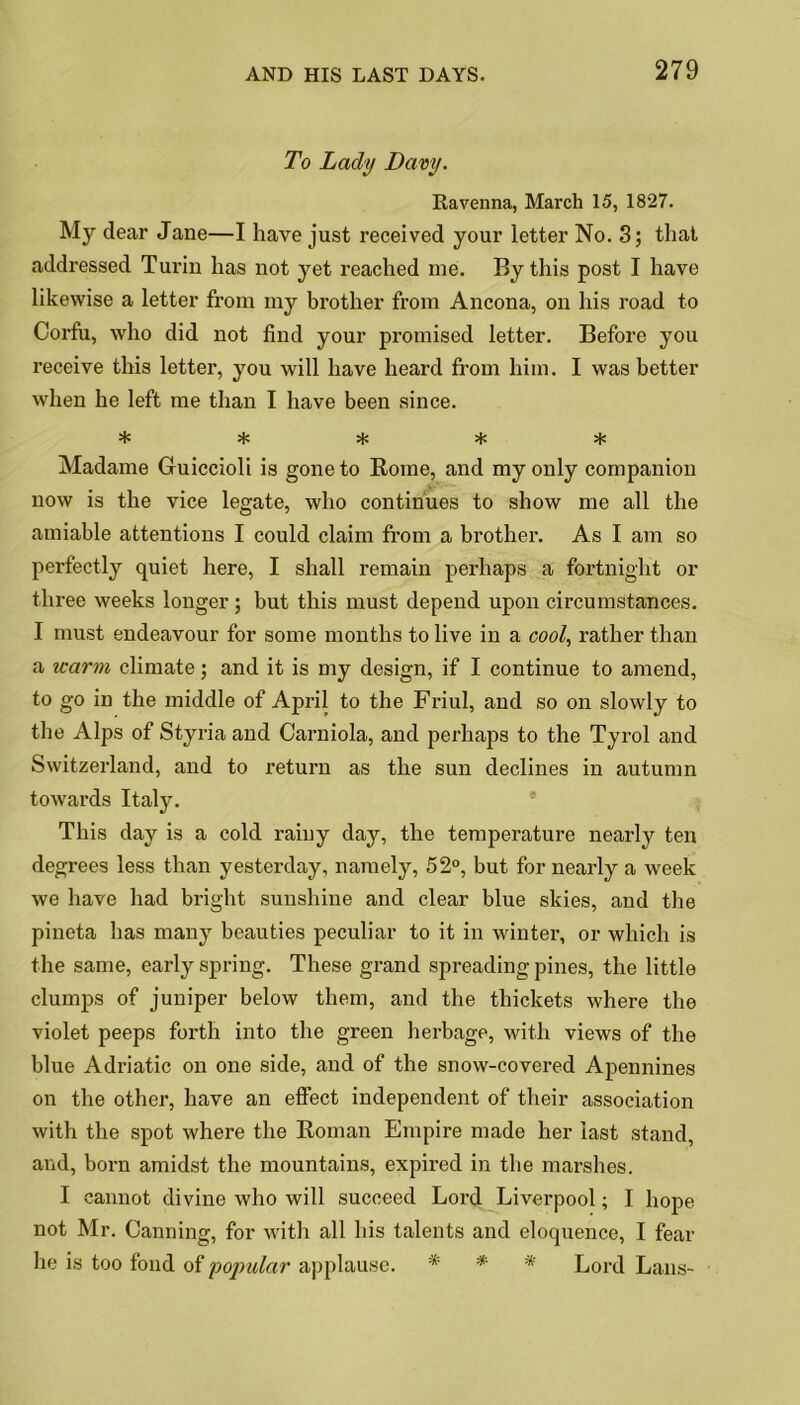 To Lady Davy. Ravenna, March 15, 1827. My dear Jane—I have just received your letter No. 3; that addressed Turin has not yet reached me. By this post I have likewise a letter from my brother from Ancona, on his road to Corfu, who did not find your promised letter. Before you receive this letter, you will have heard from him. I was better when he left me than I have been since. ***** Madame Guiccioli is gone to Rome, and my only companion now is the vice legate, who continues to show me all the amiable attentions I could claim from a brother. As I am so perfectly quiet here, I shall remain perhaps a fortnight or three weeks longer; but this must depend upon circumstances. I must endeavour for some months to live in a cool, rather than a warm climate; and it is my design, if I continue to amend, to go in the middle of April to the Friul, and so on slowly to the Alps of Styria and Carniola, and perhaps to the Tyrol and Switzerland, and to return as the sun declines in autumn towards Italy. This day is a cold rainy day, the temperature nearly ten degrees less than yesterday, namely, 52°, but for nearly a week we have had bright sunshine and clear blue skies, and the pineta has many beauties peculiar to it in winter, or which is the same, early spring. These grand spreading pines, the little clumps of juniper below them, and the thickets where the violet peeps forth into the green herbage, with views of the blue Adriatic on one side, and of the snow-covered Apennines on the other, have an effect independent of their association with the spot where the Roman Empire made her last stand, and, born amidst the mountains, expired in the marshes. I cannot divine who will succeed Lord Liverpool; I hope not Mr. Canning, for with all his talents and eloquence, I fear he is too fond of popular applause. * * '* Lord Lans-