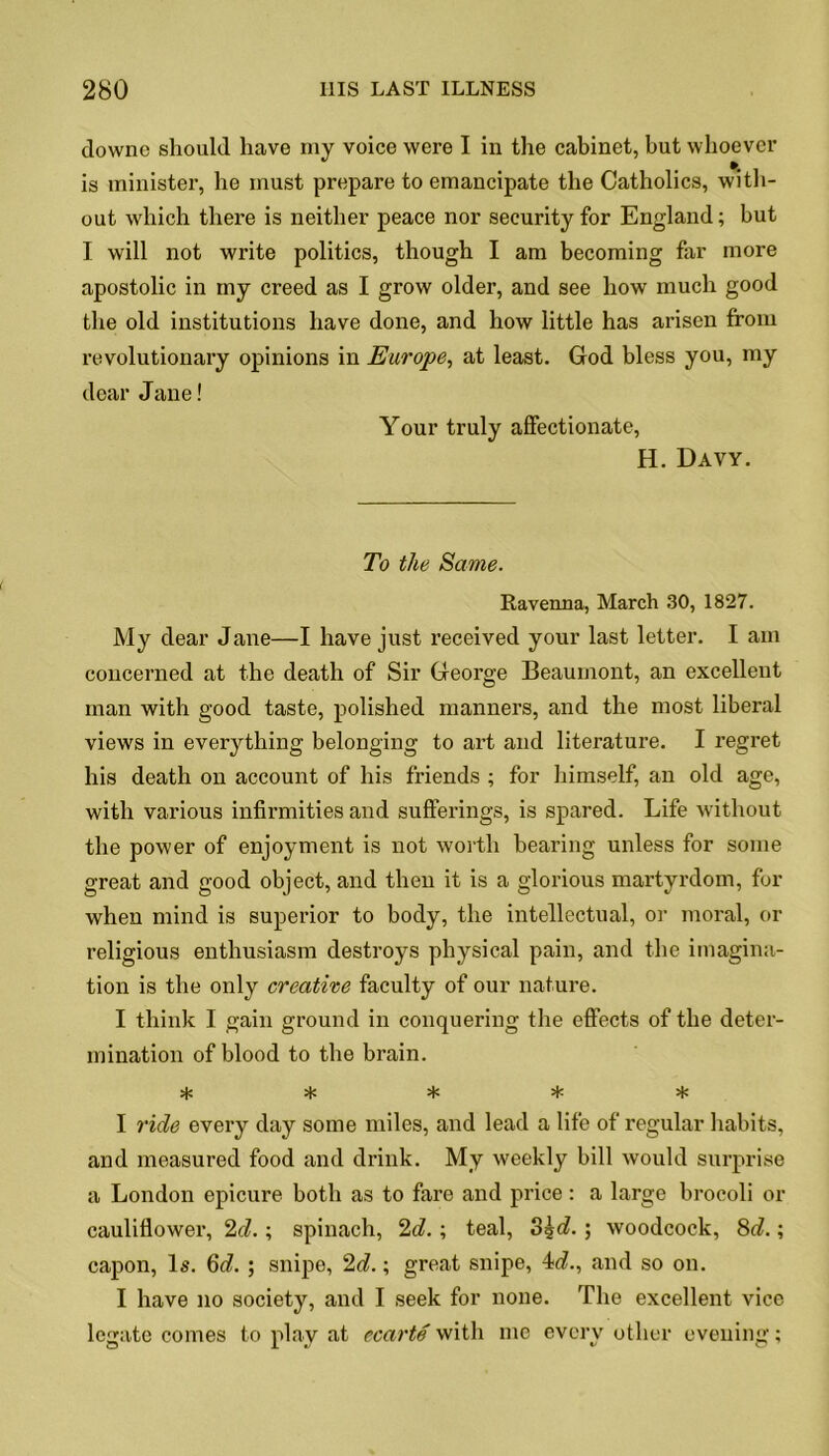 clowne should have my voice were I in the cabinet, but whoever is minister, he must prepare to emancipate the Catholics, with- out which there is neither peace nor security for England; but I will not write politics, though I am becoming far more apostolic in my creed as I grow older, and see how much good the old institutions have done, and how little has arisen from revolutionary opinions in Europe, at least. God bless you, my dear Jane! Your truly affectionate, H. Davy. To the Same. Ravenna, March 30, 1827. My dear Jane—I have just received your last letter. I am concerned at the death of Sir George Beaumont, an excellent man with good taste, polished manners, and the most liberal views in everything belonging to art and literature. I regret his death on account of his friends ; for himself, an old age, with various infirmities and sufferings, is spared. Life without the power of enjoyment is not worth hearing unless for some great and good object, and then it is a glorious martyrdom, for when mind is superior to body, the intellectual, or moral, or religious enthusiasm destroys physical pain, and the imagina- tion is the only creative faculty of our nature. I think I gain ground in conquering the effects of the deter- mination of blood to the brain. >(C I ride every day some miles, and lead a life of regular habits, and measured food and drink. My weekly bill would surprise a London epicure both as to fare and price : a large brocoli or cauliflower, 2d.; spinach, 2d.; teal, 3%d.; woodcock, 8d.; capon, Is. 6d. ; snipe, 2d.; great snipe, 4;d., and so on. I have no society, and I seek for none. The excellent vice legate comes to play at c carte with me every other evening;
