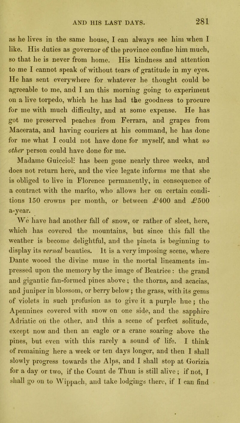 as he lives in the same house, I can always see him when I like. His duties as governor of the province confine him much, so that he is never from home. His kindness and attention to me I cannot speak of without tears of gratitude in my eyes. He has sent everywhere for whatever he thought could bo agreeable to me, and I am this morning going to experiment on a live torpedo, which he has had the goodness to procure for me with much difficulty, and at some expense. He has got me preserved peaches from Ferrara, and grapes from Macerata, and having couriers at his command, he has done for me what I could not have done for myself, and what no other person could have done for me. Madame Guiccioli has been gone nearly three weeks, and does not return here, and the vice legate informs me that she is obliged to live in Florence permanently, in consequence of a contract with the manto, who allows her on certain condi- tions 150 crowns per month, or between df?400 and ^500 a-year. We have had another fall of snow, or rather of sleet, here, which has covered the mountains, but since this fall the weather is become delightful, and the pineta is beginning to display its vernal beauties. It is a very imposing scene, where Dante wooed the divine muse in the mortal lineaments im- pressed upon the memory by the image of Beatrice : the grand and gigantic fan-formed pines above; the thorns, and acacias, and juniper in blossom, or berry below; the grass, with its gems of violets in such profusion as to give it a purple hue; the Apennines covered with snow on one side, and the sapphire Adriatic on the other, and this a scene of perfect solitude, except now and then an eagle or a crane soaring above the pines, but even with this rarely a sound of life. I think of remaining here a week or ten days longer, and then I shall slowly progress towards the Alps, and I shall stop at Gorizia for a day or two, if the Count de Thun is still alive; if not, I shall go on to Wippach, and take lodgings there, if I can find