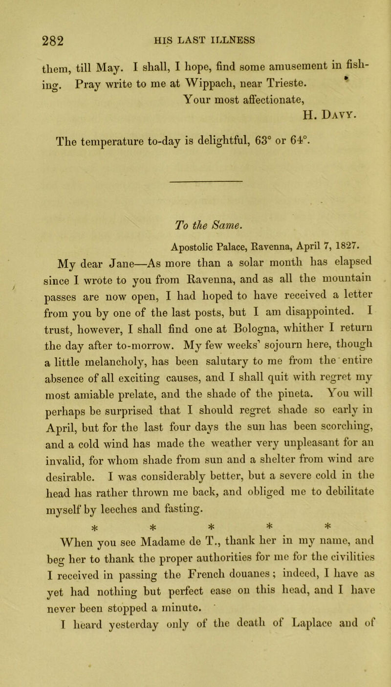 them, till May. I shall, I hope, find some amusement in fish- iuo-. Pray write to me at Wippach, near Trieste. Your most affectionate, H. Davy. The temperature to-day is delightful, 63° or 64°. To the Same. Apostolic Palace, Ravenna, April 7, 1827. My dear Jane—As more than a solar month has elapsed since I wrote to you from Ravenna, and as all the mountain passes are now open, I had hoped to have received a letter from you by one of the last posts, but I am disappointed. I trust, however, I shall find one at Bologna, whither I return the day after to-morrow. My few weeks1 sojourn here, though a little melancholy, has been salutary to me from the entire absence of all exciting causes, and I shall quit with regret my most amiable prelate, and the shade of the pineta. You will perhaps be surprised that I should regret shade so early in April, but for the last four days the sun has been scorching, and a cold wind has made the weather very unpleasant for an invalid, for whom shade from sun and a shelter from wind are desirable. I was considerably better, but a severe cold in the head has rather thrown me back, and obliged me to debilitate myself by leeches and fasting. ***** When you see Madame de T., thank her in my name, and beg her to thank the proper authorities for me for the civilities I received in passing the French douanes; indeed, I have as yet had nothing but perfect ease on this head, and I have never been stopped a minute. T heard yesterday only of the death of Laplace and of