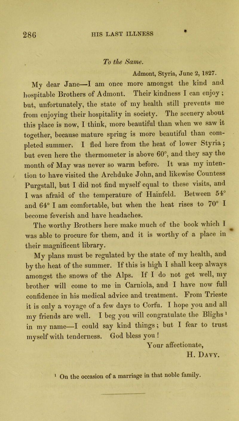 * To the Same. Admont, Styria, June 2, 1827. My dear Jane—I am once more amongst the kind and hospitable Brothers of Admont. Their kindness I can enjoy ; but, unfortunately, the state of my health still prevents me from enjoying their hospitality in society. The scenery about this place is now, I think, more beautiful than when we saw it together, because mature spring is more beautiful than com- pleted summer. I fled here from the heat of lower Styria; but even here the thermometer is above 60°, and they say the month of May was never so warm before. It was my inten- tion to have visited the Archduke John, and likewise Countess Purgstall, but I did not find myself equal to these visits, and I was afraid of the temperature of Hainfeld. Between 54° and 64° I am comfortable, but when the heat rises to 70° I become feverish and have headaches. The worthy Brothers here make much of the book which I was able to procure for them, and it is worthy of a place in their magnificent library. My plans must be regulated by the state of my health, and by the heat of the summer. If this is high I shall keep always amongst the snows of the Alps. If I do not get well, my brother will come to me in Carniola, and I have now full confidence in his medical advice and treatment. From Trieste it is only a voyage of a few days to Corfu. I hope you and all my friends are well. I beg you will congratulate the Blighs 1 in my name—I could say kind things; but I fear to trust myself with tenderness. God bless you ! Your affectionate, H. Davy.