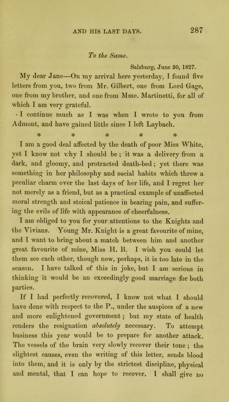 To the Same. Salzburg, June 30, 1827. My dear Jane—On my arrival here yesterday, I found five letters from you, two from Mr. Gilbert, one from Lord Gage, one from my brother, and one from Mme. Martinetti, for all of which I am very grateful. • I continue much as I was when I wrote to you from Admont, and have gained little since I left Lay bach. vl/ vlv vO vO U/ ^ ^ I am a good deal affected by the death of poor Miss White, yet I know not why I should be ; it was a delivery from a dark, and gloomy, and protracted death-bed; yet there was something in her philosophy and social habits which threw a peculiar charm over the last days of her life, and I regret her not merely as a friend, but as a practical example of unaffected moral strength and stoical patience in bearing pain, and suffer- ing the evils of life with appearance of cheerfulness. I am obliged to you for your attentions to the Knights and the Vivians. Young Mr. Knight is a great favourite of mine, and I want to bring about a match between him and another great favourite of mine, Miss H. B. I wish you could let them see each other, though now, perhaps, it is too late in the season. I have talked of this in joke, but I am serious in thinking it would be an exceedingly good marriage for both parties. If I had perfectly recovered, I know not what I should have done with respect to the P., under the auspices of a new and more enlightened government; but my state of health renders the resignation absolutely necessary. To attempt business this year would be to prepare for another attack. The vessels of the brain very slowly recover their tone ; the slightest causes, even the writing of this letter, sends blood into them, and it is only by the strictest discipline, physical and mental, that I can hope to recover. I shall give no