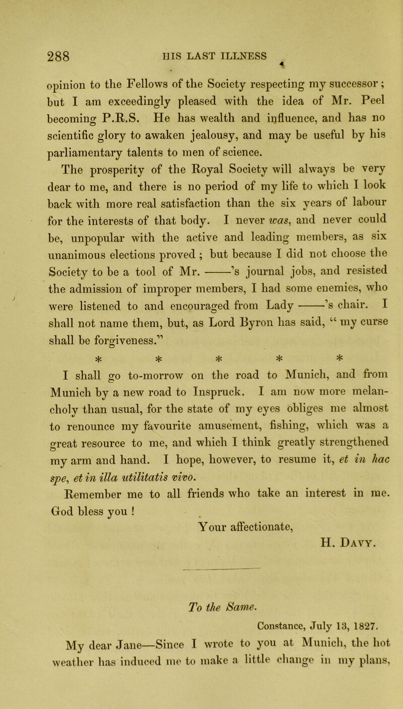 4 opinion to the Fellows of the Society respecting my successor; but I am exceedingly pleased with the idea of Mr. Peel becoming P.R.S. He has wealth and influence, and has no scientific glory to awaken jealousy, and may be useful by his parliamentary talents to men of science. The prosperity of the Royal Society will always be very dear to me, and there is no period of my life to which I look back with more real satisfaction than the six years of labour for the interests of that body. I never was, and never could be, unpopular with the active and leading members, as six unanimous elections proved ; but because I did not choose the Society to be a tool of Mr. ’s journal jobs, and resisted the admission of improper members, I had some enemies, who were listened to and encouraged from Lady ’s chair. I shall not name them, but, as Lord Byron has said, “ my curse shall be forgiveness.” ***** I shall go to-morrow on the road to Munich, and from Munich by a new road to Inspruck. I am now more melan- choly than usual, for the state of my eyes obliges me almost to renounce my favourite amusement, fishing, which was a great resource to me, and which I think greatly strengthened my arm and hand. I hope, however, to resume it, et in liac spe, et in ilia utilitatis vivo. Remember me to all friends who take an interest in me. God bless you ! Your affectionate, H. Davy. To the Same. Constance, July 13, 1827. My dear Jane—Since I wrote to you at Munich, the hot weather has induced me to make a little change in my plans,