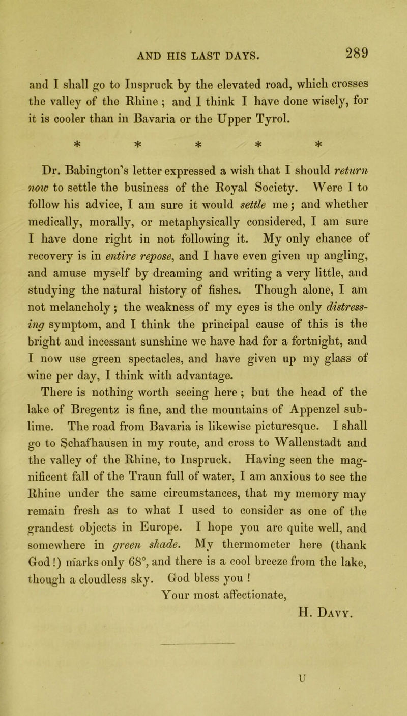 and I shall go to Inspruck by the elevated road, which crosses the valley of the Rhine ; and I think I have done wisely, for it is cooler than in Bavaria or the Upper Tyrol. * s|s * Dr. Babington’s letter expressed a wish that I should return now to settle the business of the Royal Society. Were I to follow his advice, I am sure it would settle me; and whether medically, morally, or metaphysically considered, I am sure I have done right in not following it. My only chance of recovery is in entire repose, and I have even given up angling, and amuse myself by dreaming and writing a very little, and studying the natural history of fishes. Though alone, I am not melancholy; the weakness of my eyes is the only distress- ing symptom, and I think the principal cause of this is the bright and incessant sunshine we have had for a fortnight, and I now use green spectacles, and have given up my glass of wine per day, I think with advantage. There is nothing worth seeing here ; but the head of the lake of Bregentz is fine, and the mountains of Appenzel sub- lime. The road from Bavaria is likewise picturesque. I shall go to Schaf hausen in my route, and cross to Wallenstadt and the valley of the Rhine, to Inspruck. Having seen the mag- nificent fall of the Traun full of water, I am anxious to see the Rhine under the same circumstances, that my memory may remain fresh as to what I used to consider as one of the grandest objects in Europe. I hope you are quite well, and somewhere in green shade. My thermometer here (thank God !) marks only 68°, and there is a cool breeze from the lake, though a cloudless sky. God bless you ! Your most affectionate, H. Davy. u
