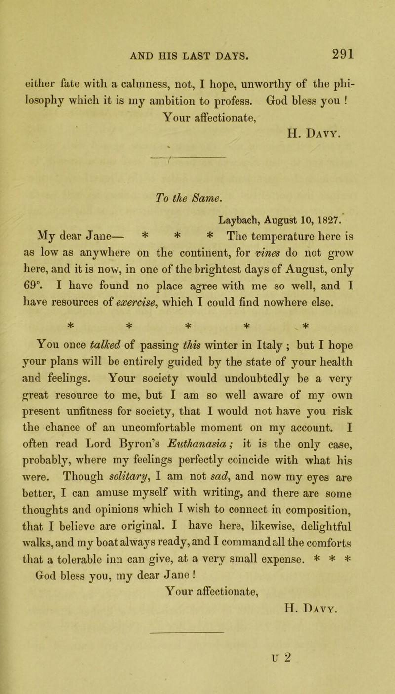 either fate with a calmness, not, I hope, unworthy of the phi- losophy which it is my ambition to profess. God bless you ! Your affectionate, H. Davy. —t To the Same. Laybach, August 10, 1827. My dear Jane— * * * The temperature here is as low as anywhere on the continent, for vines do not grow here, and it is now, in one of the brightest days of August, only 69°. I have found no place agree with me so well, and I have resources of exercise, which I could find nowhere else. # You once talked of passing this winter in Italy ; but I hope your plans will be entirely guided by the state of your health and feelings. Your society would undoubtedly be a very great resource to me, but I am so well aware of my own present unfitness for society, that I would not have you risk the chance of an uncomfortable moment on my account. I often read Lord Byron’s Euthanasia; it is the only case, probably, where my feelings perfectly coincide with what his were. Though solitary, I am not sad, and now my eyes are better, I can amuse myself with writing, and there are some thoughts and opinions which I wish to connect in composition, that I believe are original. I have here, likewise, delightful walks, and my boat always ready, and I command all the comforts that a tolerable inn can give, at a very small expense. * * * God bless you, my dear Jane ! Your affectionate,