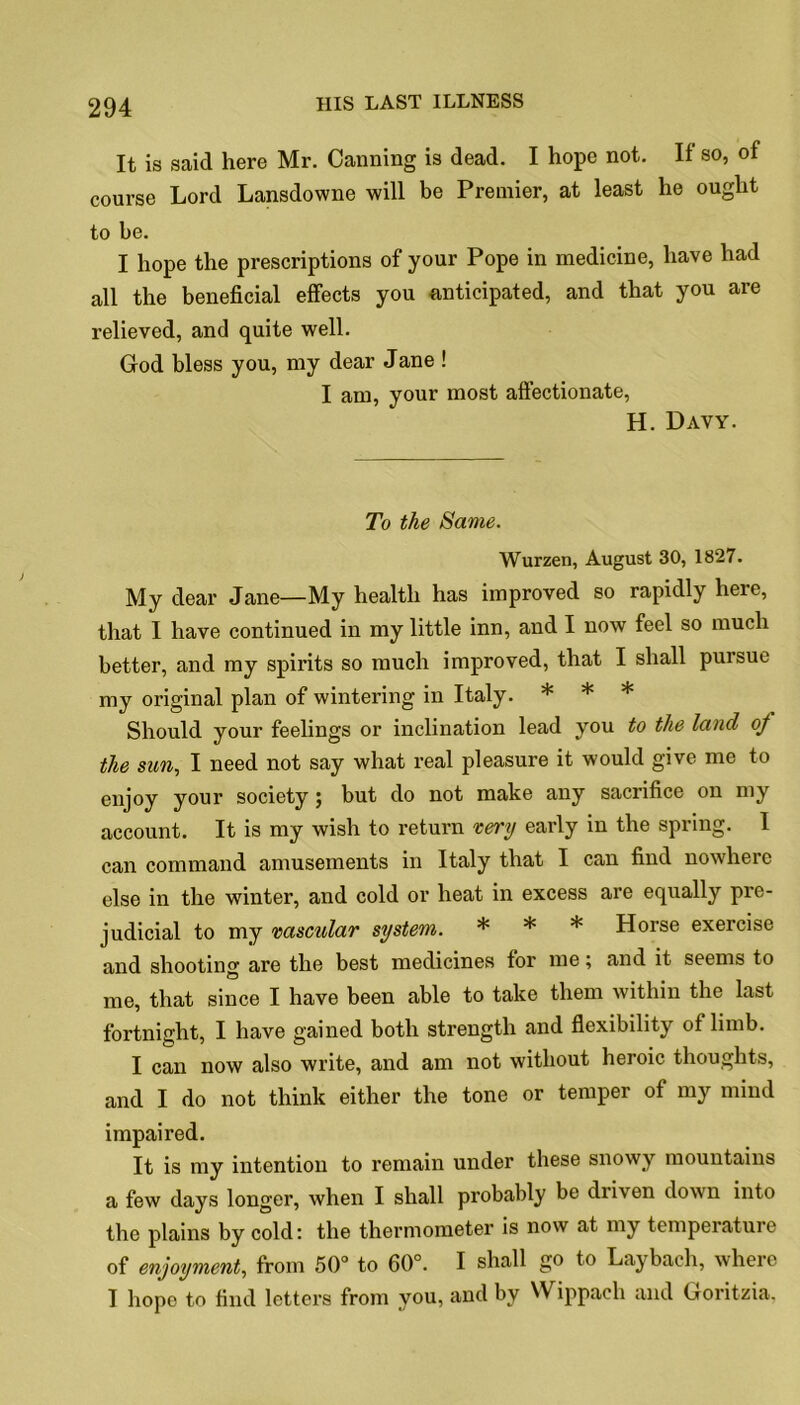 It is said here Mr. Canning is dead. I hope not. If so, of course Lord Lansdowne will be Premier, at least he ought to be. I hope the prescriptions of your Pope in medicine, have had all the beneficial effects you anticipated, and that you are relieved, and quite well. God bless you, my dear Jane ! I am, your most affectionate, H. Davy. To the Same. Wurzen, August 30, 1827. My dear Jane—My health has improved so rapidly here, that I have continued in my little inn, and I now feel so much better, and my spirits so much improved, that I shall pursue my original plan of wintering in Italy. * * * Should your feelings or inclination lead you to the land oj the sun, I need not say what real pleasure it would give me to enjoy your society; but do not make any sacrifice on my account. It is my wish to return very early in the spring. I can command amusements in Italy that I can find nowhere else in the winter, and cold or heat in excess are equally pre- judicial to my vascular system. * * * Horse exercise and shooting are the best medicines for me; and it seems to me, that since I have been able to take them within the last fortnight, I have gained both strength and flexibility of limb. I can now also write, and am not without heroic thoughts, and I do not think either the tone or temper of my mind impaired. It is my intention to remain under these snowy mountains a few days longer, when I shall probably be diiven down into the plains by cold: the thermometer is now at my temperature of enjoyment, from 50° to 60°. I shall go to Laybach, where I hope to find letters from you, and by Wippach and Goritzia.