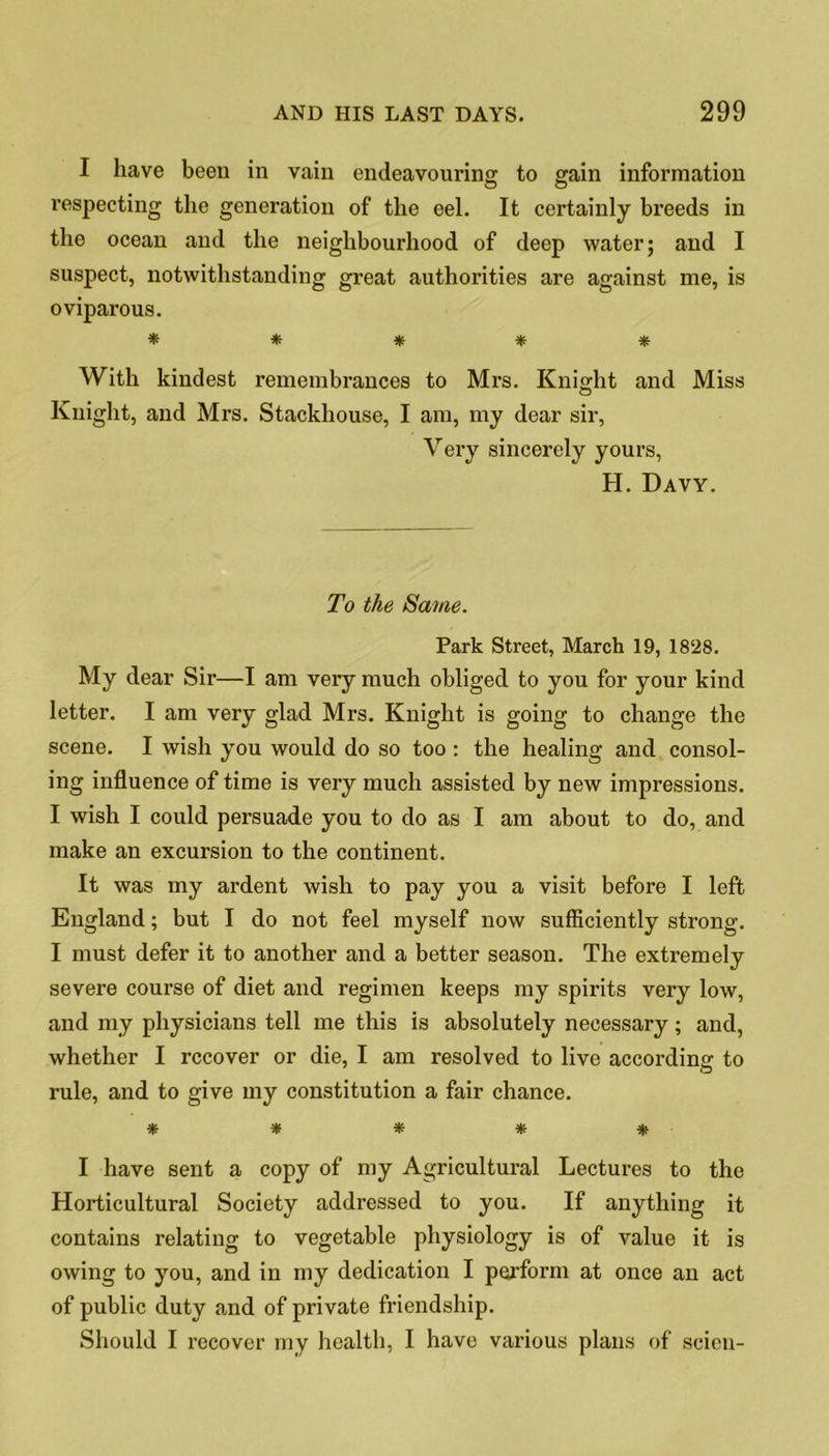 I have been in vain endeavouring to gain information respecting the generation of the eel. It certainly breeds in the ocean and the neighbourhood of deep water; and I suspect, notwithstanding great authorities are against me, is oviparous. * * * * * With kindest remembrances to Mrs. Knight and Miss Knight, and Mrs. Stackhouse, I am, my dear sir, Very sincerely yours, H. Davy. To the Same. Park Street, March 19, 1828. My dear Sir—I am very much obliged to you for your kind letter. I am very glad Mrs. Knight is going to change the scene. I wish you would do so too: the healing and consol- ing influence of time is very much assisted by new impressions. I wish I could persuade you to do as I am about to do, and make an excursion to the continent. It was my ardent wish to pay you a visit before I left England; but I do not feel myself now sufficiently strong. I must defer it to another and a better season. The extremely severe course of diet and regimen keeps my spirits very low, and my physicians tell me this is absolutely necessary; and, whether I recover or die, I am resolved to live according to rule, and to give my constitution a fair chance. ***** I have sent a copy of my Agricultural Lectures to the Horticultural Society addressed to you. If anything it contains relating to vegetable physiology is of value it is owing to you, and in my dedication I perform at once an act of public duty and of private friendship. Should I recover my health, I have various plans of scion-
