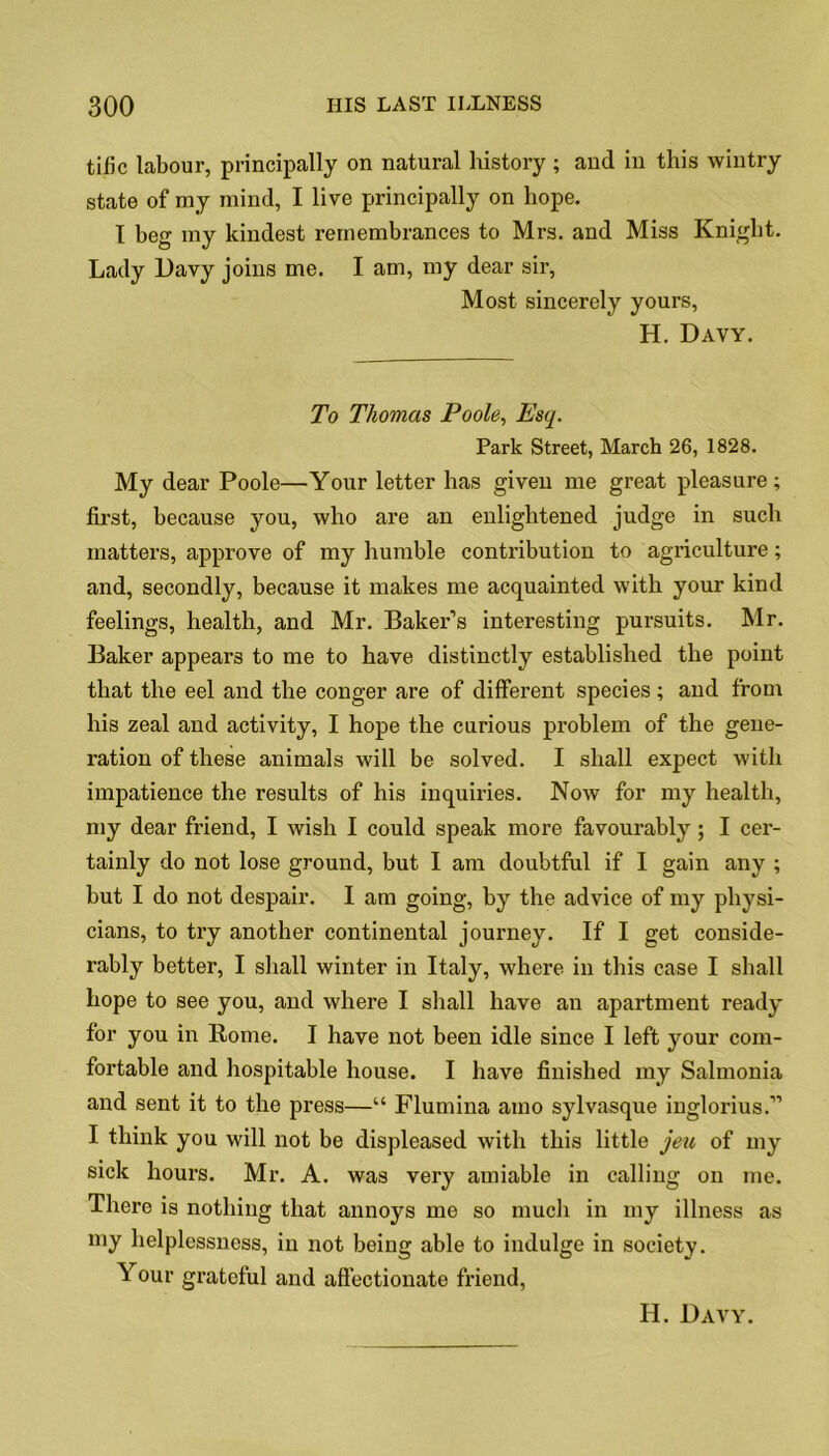 tific labour, principally on natural history ; and in this wintry state of my mind, I live principally on hope. T beg my kindest remembrances to Mrs. and Miss Knight. Lady l)avy joins me. I am, my dear sir, Most sincerely yours, H. Davy. To Thomas Poole, Esq. Park Street, March 26, 1828. My dear Poole—Your letter has given me great pleasure; first, because you, who are an enlightened judge in such matters, approve of my humble contribution to agriculture; and, secondly, because it makes me acquainted with your kind feelings, health, and Mr. Baker’s interesting pursuits. Mr. Baker appears to me to have distinctly established the point that the eel and the conger are of different species; and from his zeal and activity, I hope the curious problem of the gene- ration of these animals will be solved. I shall expect with impatience the results of his inquiries. Now for my health, my dear friend, I wish I could speak more favourably; I cer- tainly do not lose ground, but I am doubtful if I gain any ; but I do not despair. I am going, by the advice of my physi- cians, to try another continental journey. If I get conside- rably better, I shall winter in Italy, where in this case I shall hope to see you, and where I shall have an apartment ready for you in Rome. I have not been idle since I left your com- fortable and hospitable house. I have finished my Salmonia and sent it to the press—“ Flumina amo sylvasque inglorius.” I think you will not be displeased with this little jeu of my sick hours. Mr. A. was very amiable in calling on me. There is nothing that annoys me so much in my illness as my helplessness, in not being able to indulge in society. Your grateful and affectionate friend,