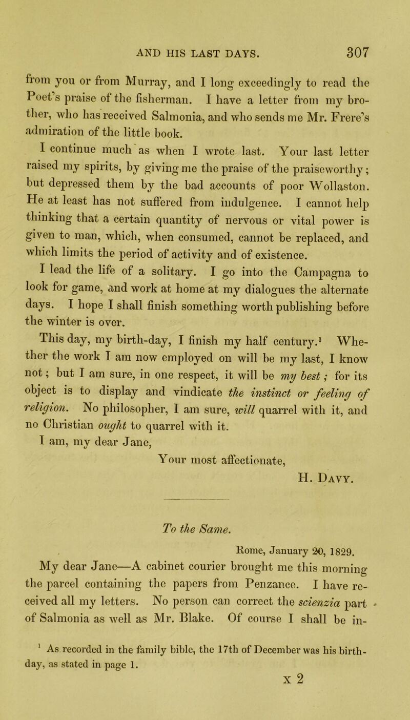 from you or from Murray, ancl I long exceedingly to read the Poet s praise of the fisherman. I have a letter from my bro- ther, who has received Salmonia, and who sends me Mr. Frere’s admiration of the little book. I continue much as when I wrote last. Your last letter raised my spirits, by giving me the praise of the praiseworthy; but depressed them by the bad accounts of poor Wollaston. He at least has not suffered from indulgence. I cannot help thinking that a certain quantity of nervous or vital power is given to man, which, when consumed, cannot be replaced, and which limits the period of activity and of existence. I lead the life of a solitary. I go into the Campagna to look for game, and work at home at my dialogues the alternate days. I hope I shall finish something worth publishing before the winter is over. This day, my birth-day, I finish my half century.1 Whe- ther the work I am now employed on will be my last, I know not; but I am sure, in one respect, it will be my best; for its object is to display and vindicate the instinct or feeling of religion. No philosopher, I am sure, will quarrel with it, and no Christian ought to quarrel with it. I am, my dear Jane, Your most affectionate, H. Davy. To the Same. Rome, January 20, 1829. My dear Jane—A cabinet courier brought me this morning the parcel containing the papers from Penzance. I have re- ceived all my letters. No person can correct the scienzia part * of Salmonia as well as Mr. Blake. Of course I shall be in- 1 As recorded in the family bible, the 17th of December was his birth- day, as stated in page 1. x 2