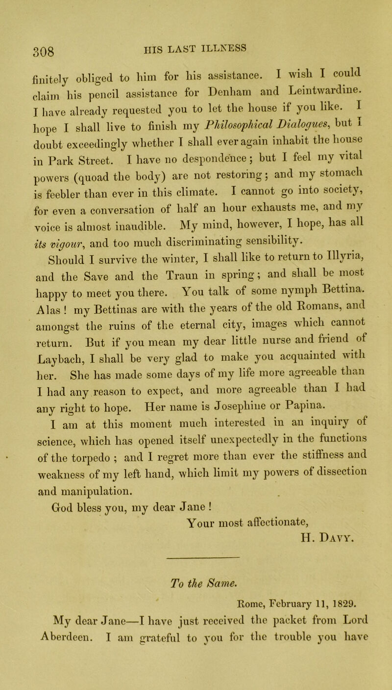 finitely obliged to him for his assistance. I wish I could claim his pencil assistance for Denham and Leintwardine. I have already requested you to let the house if you like. I hope I shall live to finish my Philosophical Dialogues, but I doubt exceedingly whether I shall ever again inhabit the house in Park Street. I have no despondence; but I feel my vital powers (quoad the body) are not restoring; and my stomach is feebler than ever in this climate. I cannot go into society, for even a conversation of half an hour exhausts me, and my voice is almost inaudible. My mind, however, I hope, has all its vigour, and too much discriminating sensibility. Should I survive the winter, I shall like to return to Illyria, and the Save and the Traun in spring; and shall be most happy to meet you there. You talk of some nymph Bettina. Alas ! my Bettinas are with the years of the old Romans, and amongst the ruins of the eternal city, images which cannot return. But if you mean my dear little nurse and friend of Laybach, I shall be very glad to make you acquainted with her. She has made some days of my life more agreeable than I had any reason to expect, and more agreeable than I had any right to hope. Her name is Josephine or Papina. 1 am at this moment much interested in an inquiry of science, which has opened itself unexpectedly in the functions of the torpedo ; and I regret more than ever the stiftness and weakness of my left hand, which limit my powers of dissection and manipulation. God bless you, my dear Jane ! Your most affectionate, H. Davy. To the Same. Rome, February 1], 1829. My dear Jane—I have just received the packet from Lord Aberdeen. I am grateful to you for the trouble you have