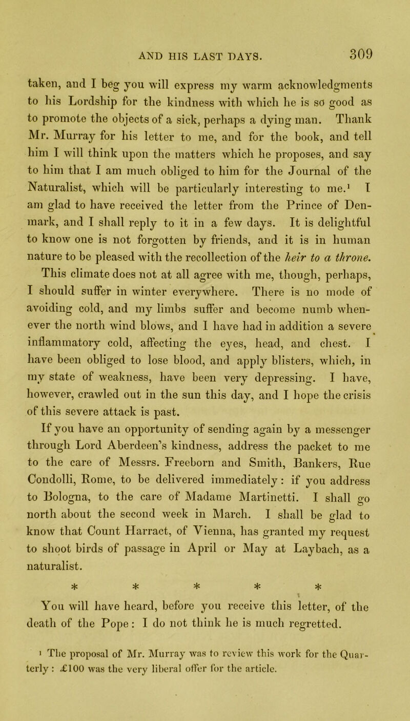 taken, and I beg you will express niy warm acknowledgments to his Lordship for the kindness with which he is so good as to promote the objects of a sick, perhaps a dying man. Thank Mr. Murray for his letter to me, and for the book, and tell him I will think upon the matters which he proposes, and say to him that I am much obliged to him for the Journal of the Naturalist, which will be particularly interesting to me.1 I am glad to have received the letter from the Prince of Den- mark, and I shall reply to it in a few days. It is delightful to know one is not forgotten by friends, and it is in human nature to be pleased with the recollection of the heir to a throne. This climate does not at all agree with me, though, perhaps, I should suffer in winter everywhere. There is no mode of avoiding cold, and my limbs suffer and become numb when- ever the north wind blows, and I have had in addition a severe inflammatory cold, affecting the eyes, head, and chest. I have been obliged to lose blood, and apply blisters, which, in my state of weakness, have been very depressing. I have, however, ci’awled out in the sun this day, and I hope the crisis of this severe attack is past. If you have an opportunity of sending again by a messenger through Lord Aberdeen’s kindness, address the packet to me to the care of Messrs. Freeborn and Smith, Bankers, Rue Condolli, Rome, to be delivered immediately: if you address to Bologna, to the care of Madatne Martinetti. I shall go north about the second week in March. I shall be lad to O know that Count Harract, of Vienna, has granted my request to shoot birds of passage in April or May at Laybach, as a naturalist. * * * * % 1 You will have heard, before you receive this letter, of the death of the Pope: I do not think he is much regretted. • The proposal of Mr. Murray was to review this work for the Quar- terly : £100 was the very liberal offer for the article.