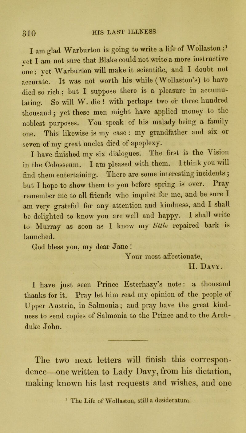 I am glad Warburton is going to write a life of Wollaston ;* yet I am not sure that Blake could not write a more instructive one; yet Warburton will make it scientific, and I doubt not accurate. It was not worth his while (Wollaston’s) to have died so rich; but I suppose there is a pleasure in accumu- lating. So will W. die ! with perhaps two or three hundred thousand; yet these men might have applied money to the noblest purposes. You speak of his malady being a family one. This likewise is my case : my grandfather and six or seven of my great uncles died of apoplexy. I have finished my six dialogues. The first is the V ision in the Colosseum. I am pleased with them. I think you will find them entertaining. There are some interesting incidents j but I. hope to show them to you before spring is over. Pray remember me to all friends who inquire for me, and be sure 1 am very grateful for any attention and kindness, and I shall be delighted to know you are well and happy. I shall write to Murray as soon as I know my little repaired bark is launched. God bless you, my dear Jane ! Your most affectionate, H. Davy. I have just seen Prince Esterhazy’s note: a thousand thanks for it. Pray let him read my opinion of the people of Upper Austria, in Salmonia; and pray have the great kind- ness to send copies of Salmonia to the Prince and to the Arch- duke John. The two next letters will finish this correspon- dence—one written to Lady Davy, from his dictation, making known his last requests and wishes, and one The Life of Wollaston, still a desideratum. 1