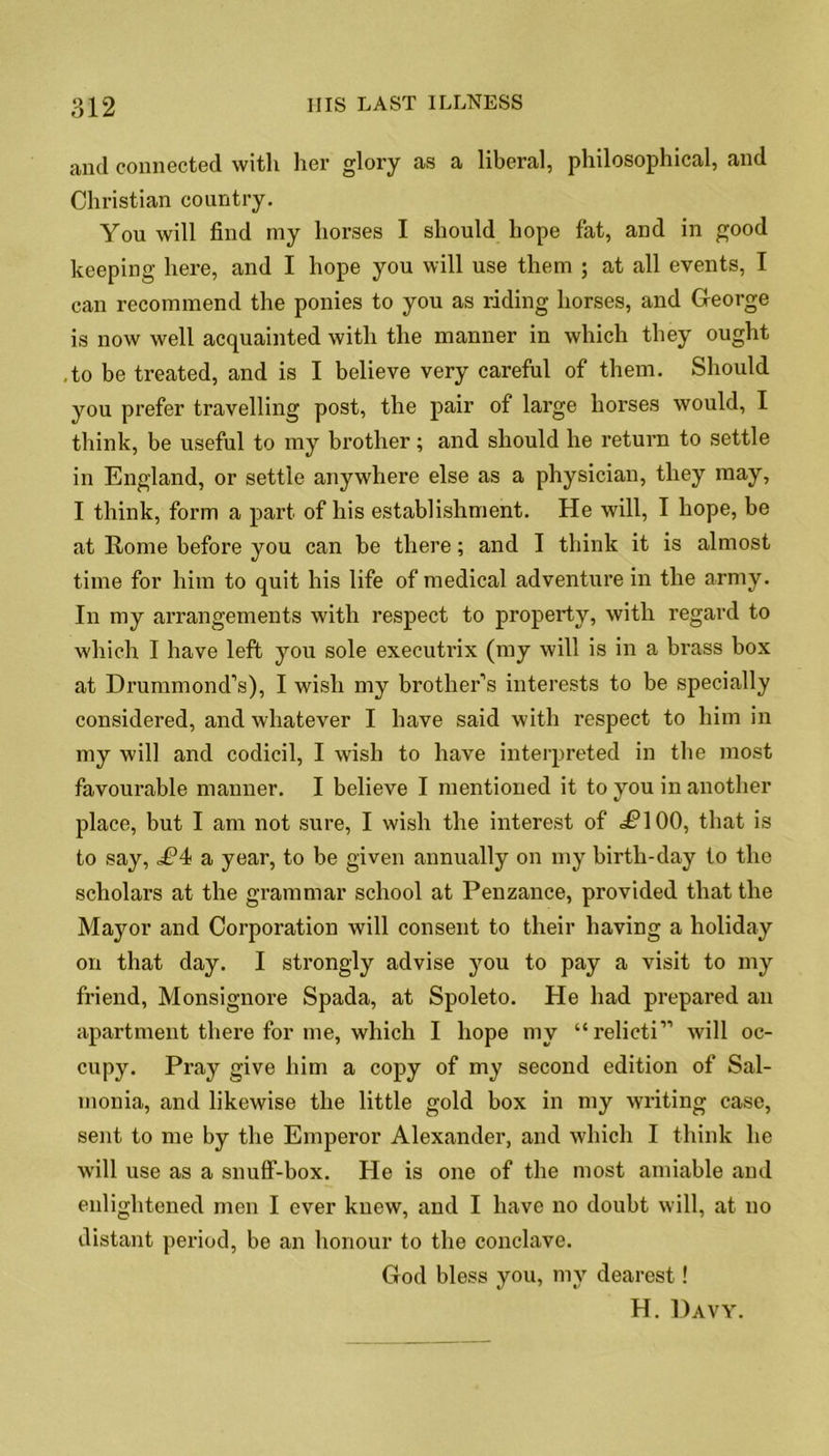 and connected with her glory as a liberal, philosophical, and Christian country. You will find my horses I should hope fat, and in good keeping here, and I hope you will use them ; at all events, I can recommend the ponies to you as riding horses, and George is now well acquainted with the manner in which they ought to be treated, and is I believe very careful of them. Should you prefer travelling post, the pair of large horses would, I think, be useful to my brother; and should he return to settle in England, or settle anywhere else as a physician, they may, I think, form a part of his establishment. He will, I hope, be at Rome before you can be there; and I think it is almost time for him to quit his life of medical adventure in the army. In my arrangements with respect to property, with regard to which I have left you sole executrix (my will is in a brass box at Drummond’s), I wish my brother’s interests to be specially considered, and whatever I have said with respect to him in my will and codicil, I wish to have interpreted in the most favourable manner. I believe I mentioned it to you in another place, but I am not sure, I wish the interest of dClOO, that is to say, a year, to be given annually on my birth-day to the scholars at the grammar school at Penzance, provided that the Mayor and Corporation will consent to their having a holiday on that day. I strongly advise you to pay a visit to my friend, Monsignore Spada, at Spoleto. He had prepared an apartment there for me, which I hope my “relicti” will oc- cupy. Pray give him a copy of my second edition of Sal- monia, and likewise the little gold box in my writing case, sent to me by the Emperor Alexander, and which I think he will use as a snuff-box. He is one of the most amiable and enlightened men I ever knew, and I have no doubt will, at no distant period, be an honour to the conclave. God bless you, my dearest! H. Davy.