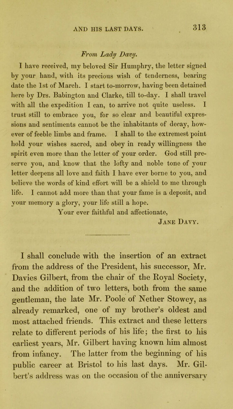 From, Lady Davy. I have received, my beloved Sir Humphry, the letter signed by your hand, with its precious wish of tenderness, bearing date the 1st of March. I start to-morrow, having been detained here by Drs. Babington and Clarke, till to-day. I shall travel with all the expedition I can, to arrive not quite useless. I trust still to embrace you, for so clear and beautiful expres- sions and sentiments cannot be the inhabitants of decay, how- ever of feeble limbs and frame. I shall to the extremest point hold your wishes sacred, and obey in ready willingness the spirit even more than the letter of your order. God still pre- serve you, and know that the lofty and noble tone of your letter deepens all love and faith I have ever borne to you, and believe the words of kind effort will be a shield to me through life. I cannot add more than that your fame is a deposit, and your memory a glory, your life still a hope. Your ever faithful and affectionate, Jane Davy. I shall conclude with the insertion of an extract from the address of the President, his successor, Mr. Davies Gilbert, from the chair of the Royal Society, and the addition of two letters, both from the same gentleman, the late Mr. Poole of Nether Stowey, as already remarked, one of my brother’s oldest and most attached friends. This extract and these letters relate to different periods of his life; the first to his earliest years, Mr. Gilbert having known him almost from infancy. The latter from the beginning of his public career at Bristol to his last days. Mr. Gil- bert’s address was on the occasion of the anniversary