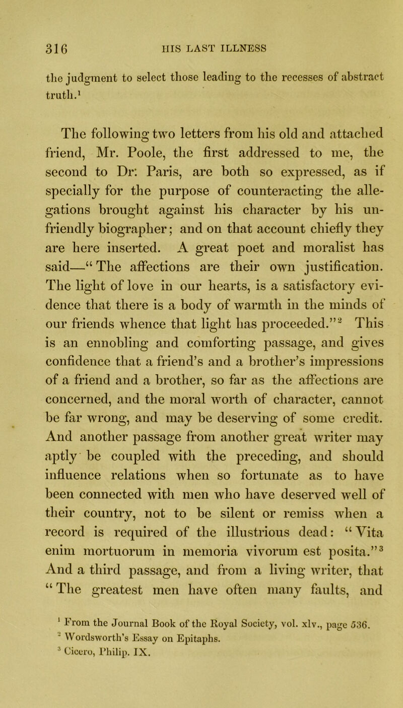 the judgment to select those leading to the recesses of abstract truth.1 The following two letters from his old and attached friend, Mr. Poole, the first addressed to me, the second to Dr: Paris, are both so expressed, as if specially for the purpose of counteracting the alle- gations brought against his character by his un- friendly biographer; and on that account chiefly they are here inserted. A great poet and moralist has said—“ The affections are their own justification. The light of love in our hearts, is a satisfactory evi- dence that there is a body of warmth in the minds of our friends whence that light has proceeded.”2 This is an ennobling and comforting passage, and gives confidence that a friend’s and a brother’s impressions of a friend and a brother, so far as the affections are concerned, and the moral worth of character, cannot be far wrong, and may be deserving of some credit. And another passage from another great writer may aptly be coupled with the preceding, and should influence relations when so fortunate as to have been connected with men who have deserved well of their country, not to be silent or remiss when a record is required of the illustrious dead: “ Vita enim mortuorum in memoria vivorum est posita.”3 And a third passage, and from a living writer, that “ The greatest men have often many faults, and 1 From the Journal Book of the Royal Society, vol. xlv., page 536. Wordsworth’s Essay on Epitaphs. 3 Cicero, Philip. IX.