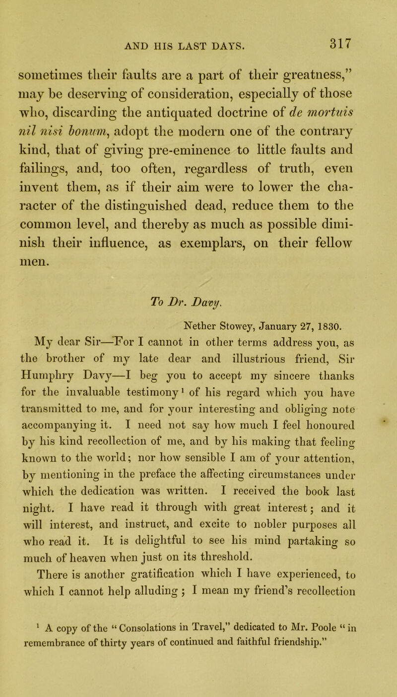 sometimes their faults are a part of their greatness,” may he deserving of consideration, especially of those who, discarding the antiquated doctrine of de mortuis nil nisi bonum, adopt the modern one of the contrary kind, that of giving pre-eminence to little faults and failings, and, too often, regardless of truth, even invent them, as if their aim were to lower the cha- racter of the distinguished dead, reduce them to the common level, and thereby as much as possible dimi- nish their influence, as exemplars, on their fellow men. To Dr. Davy. Nether Stowey, January 27, 1830. My dear Sir—For I cannot in other terms address you, as the brother of my late dear and illustrious friend, Sir Humphry Davy—I beg you to accept my sincere thanks for the invaluable testimony1 of his regard which you have transmitted to me, and for your interesting and obliging note accompanying it. I need not say how much I feel honoured by his kind recollection of me, and by his making that feeling- known to the world; nor how sensible I am of your attention, by mentioning in the preface the affecting circumstances under which the dedication was written. I received the book last night. I have read it through with great interest; and it will interest, and instruct, and excite to nobler purposes all who read it. It is delightful to see his mind partaking so much of heaven when just on its threshold. There is another gratification which I have experienced, to which I cannot help alluding; I mean my friend’s recollection 1 A copy of the “ Consolations in Travel,” dedicated to Mr. Poole “ in remembrance of thirty years of continued and faithful friendship.”