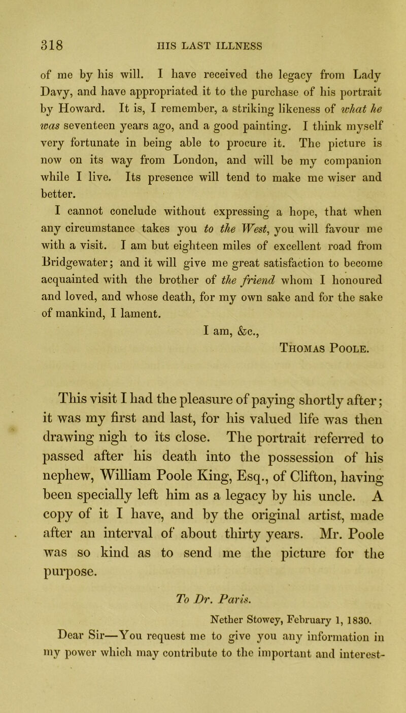 of me by his will. I have received the legacy from Lady Davy, and have appropriated it to the purchase of his portrait by Howard. It is, I remember, a striking likeness of what he was seventeen years ago, and a good painting. I think myself very fortunate in being able to procure it. The picture is now on its way from London, and will be my companion while I live. Its presence will tend to make me wiser and better. I cannot conclude without expressing a hope, that when any circumstance takes you to the West, you will favour me with a visit. I am but eighteen miles of excellent road from Bridgewater; and it will give me great satisfaction to become acquainted with the brother of the friend whom I honoured and loved, and whose death, for my own sake and for the sake of mankind, I lament. I am, &c., Thomas Poole. This visit I had the pleasure of paying shortly after; it was my first and last, for his valued life was then drawing nigh to its close. The portrait referred to passed after his death into the possession of his nephew, William Poole King, Esq., of Clifton, having been specially left him as a legacy by his uncle. A copy of it I have, and by the original artist, made after an interval of about thirty years. Mr. Poole was so kind as to send me the picture for the purpose. To Dr. Paris. Nether Stowey, February 1, 1830. Dear Sir—You request me to give you any information in my power which may contribute to the important and interest-