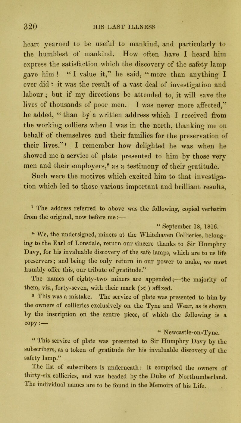 heart yearned to be useful to mankind, and particularly to the humblest of mankind. How often have I heard him express the satisfaction which the discovery of the safety lamp gave him ! “ I value it,” he said, “ more than anything I ever did t it was the result of a vast deal of investigation and labour; but if my directions be attended to, it will save the lives of thousands of poor men. I was never more affected,” he added, “ than by a written address which I received from the working colliers when I was in the north, thanking me on behalf of themselves and their families for the preservation of their lives.”1 I remember how delighted he was when he showed me a service of plate presented to him by those very men and their employers,2 as a testimony of their gratitude. Such were the motives which excited him to that investiga- tion which led to those various important and brilliant results, 1 The address referred to above was the following, copied verbatim from the original, now before me:— “ September 18, 1816. “ We, the undersigned, miners at the Whitehaven Collieries, belong- ing to the Earl of Lonsdale, return our sincere thanks to Sir Humphry Davy, for his invaluable discovery of the safe lamps, which are to us life preservers; and being the only return in our power to make, we most humbly offer this, our tribute of gratitude.” The names of eighty-two miners are appended;—the majority of them, viz., forty-seven, with their mark (X ) affixed. 2 This was a mistake. The service of plate was presented to him by the owners of collieries exclusively on the Tyne and Wear, as is shown by the inscription on the centre piece, of which the following is a copy:— “ Newcastle-on-Tyne. “ This service of plate was presented to Sir Humphry Davy by the subscribers, as a token of gratitude for his invaluable discovery of the safety lamp.” The list of subscribers is underneath: it comprised the owners of thirty-six collieries, and was headed by the Duke of Northumberland. The individual names are to be found in the Memoirs of his Life.