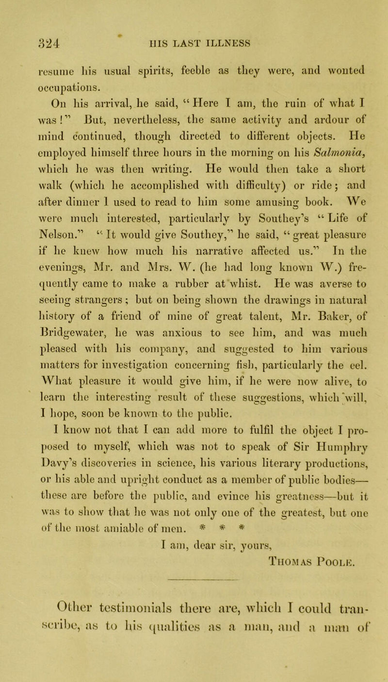 resume his usual spirits, feeble as they were, and wonted occupations. On his arrival, he said, “ Here I am, the ruin of what I was!” J3ut, nevertheless, the same activity and ardour of mind continued, though directed to different objects. He employed himself three hours in the morning on his Salmonia, which he was then writing. He would then take a short walk (which he accomplished with difficulty) or ride; and after dinner 1 used to read to him some amusing; book. We were much interested, particularly by Southey’s “ Life of Nelson.” “ It would give Southey,” he 3aid, “great pleasure if he knew how much his narrative affected us.” In the evenings, Mr. and Mrs. W. (he had long known W.) fre- quently came to make a rubber at whist. He was averse to seeing strangers; but on being shown the drawings in natural history of a friend of mine of great talent, Mr. Baker, of Bridgewater, he was anxious to see him, and was much pleased with his company, and suggested to him various matters for investigation concerning fish, particularly the eel. What pleasure it would give him, if he were now alive, to learn the interesting result of these suggestions, which will, I hope, soon be known to the public. I know not that I can add more to fulfil the object I pro- posed to myself, which was not to speak of Sir Humphry Davy’s discoveries in science, his various literary productions, or his able and upright conduct as a member of public bodies— these are before the public, and evince his greatness—but it was to show that he was not only one of the greatest, but one of the most amiable of men. * * * I am, dear sir, yours, Thomas Poole. Other testimonials there are, which I could tran- scribe, as to his qualities as a man, and a man of