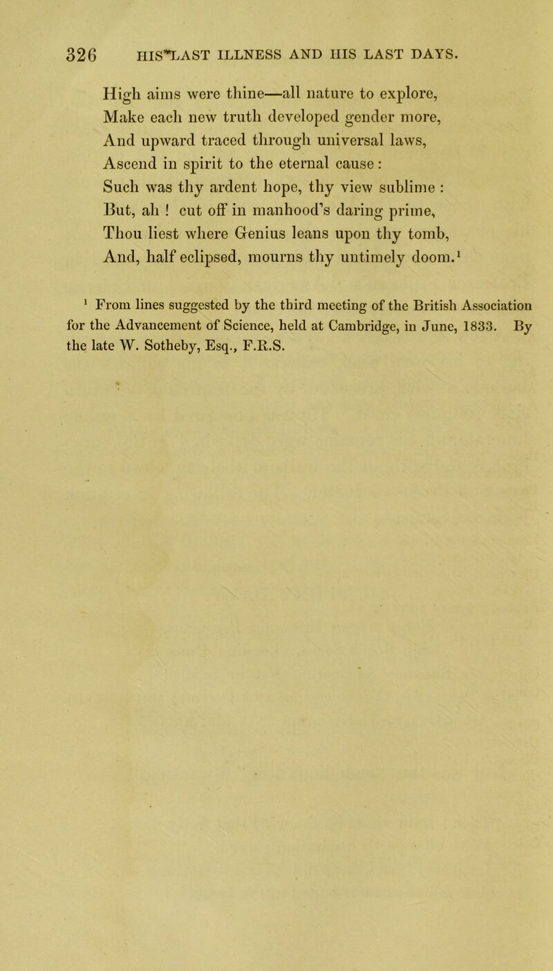 High aims were thine—all nature to explore, Make each new truth developed gender more, And upward traced through universal laws, Ascend in spirit to the eternal cause: Such was thy ardent hope, thy view sublime : But, ah ! cut off in manhood’s daring prime. Thou best where Genius leans upon thy tomb, And, half eclipsed, mourns thy untimely doom.1 1 From lines suggested by the third meeting of the British Association for the Advancement of Science, held at Cambridge, in June, 1833. By the late W. Sotheby, Esq., F.K.S.