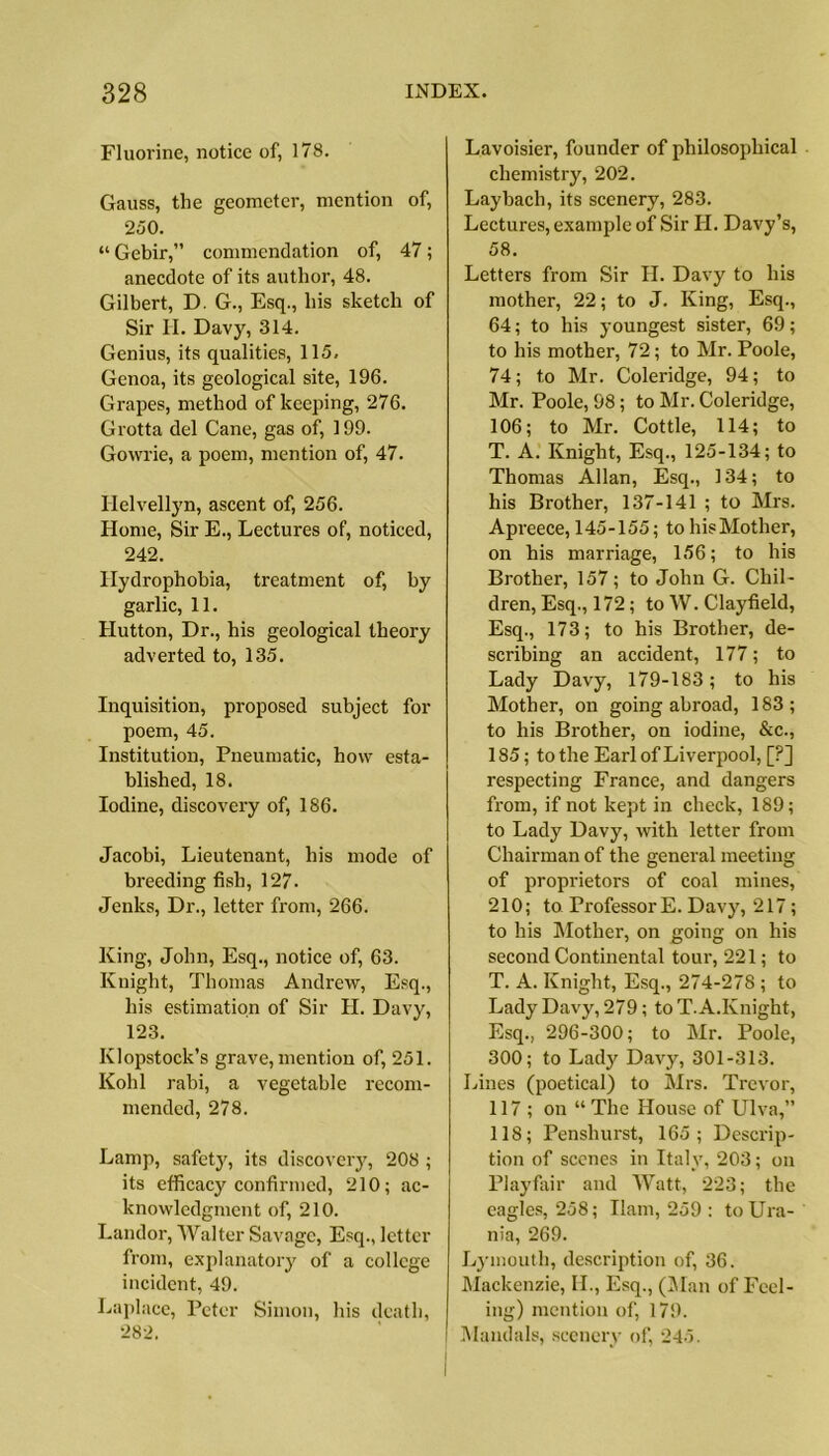 Fluorine, notice of, 178. Gauss, the geometer, mention of, 250. “ Gebir,” commendation of, 47; anecdote of its author, 48. Gilbert, D. G., Esq., his sketch of Sir II. Davy, 314. Genius, its qualities, 115, Genoa, its geological site, 196. Grapes, method of keeping, 276. Grotta del Cane, gas of, 199. Gowrie, a poem, mention of, 47. Iielvellyn, ascent of, 256. Home, Sir E., Lectures of, noticed, 242. Hydrophobia, treatment of, by garlic, 11. Hutton, Dr., his geological theory adverted to, 135. Inquisition, proposed subject for poem, 45. Institution, Pneumatic, how esta- blished, 18. Iodine, discovery of, 186. Jacobi, Lieutenant, his mode of breeding fish, 127. Jenks, Dr., letter from, 266. King, John, Esq., notice of, 63. Knight, Thomas Andrew, Esq., his estimation of Sir H. Davy, 123. Klopstock’s grave, mention of, 251. Kohl rabi, a vegetable recom- mended, 278. Lamp, safety, its discovery, 208 ; its efficacy confirmed, 210; ac- knowledgment of, 210. Landor, Walter Savage, Esq., letter from, explanatory of a college incident, 49. Laplace, Peter Simon, his death, 282. Lavoisier, founder of philosophical chemistry, 202. Laybach, its scenery, 283. Lectures, example of Sir II. Davy’s, 58. Letters from Sir H. Davy to his mother, 22; to J. King, Esq., 64; to his youngest sister, 69; to his mother, 72; to Mr. Poole, 74; to Mr. Coleridge, 94; to Mr. Poole, 98; to Mr. Coleridge, 106; to Mr. Cottle, 114; to T. A. Knight, Esq., 125-134; to Thomas Allan, Esq., 134; to his Brother, 137-141 ; to Mrs. Apreece, 145-155; to his Mother, on his marriage, 156; to his Brother, 157; to John G. Chil- dren, Esq., 172; to W. Clayfield, Esq., 173; to his Brother, de- scribing an accident, 177; to Lady Davy, 179-183; to his Mother, on going abroad, 183; to his Brother, on iodine, &c., 185; to the Earl of Liverpool, [?] respecting France, and dangers from, if not kept in check, 189; to Lady Davy, with letter from Chairman of the general meeting of proprietors of coal mines, 210; to Professor E. Davy, 217; to his Mother, on going on his second Continental torn-, 221; to T. A. Knight, Esq., 274-278 ; to Lady Davy, 279; to T. A.Knight, Esq., 296-300; to Mr. Poole, 300; to Lady Davy, 301-313. Lines (poetical) to Mrs. Trevor, 117 ; on “ The House of Ulva,” 118; Penshurst, 165; Descrip- tion of scenes in Italy, 203; on Playfair and Watt, 223; the eagles, 258; Ilam, 259 : to Ura- nia, 269. Lymouth, description of, 36. Mackenzie, II., Esq., (Man of Feel- ing) mention of, 179. Mandals, scenery of, 245.