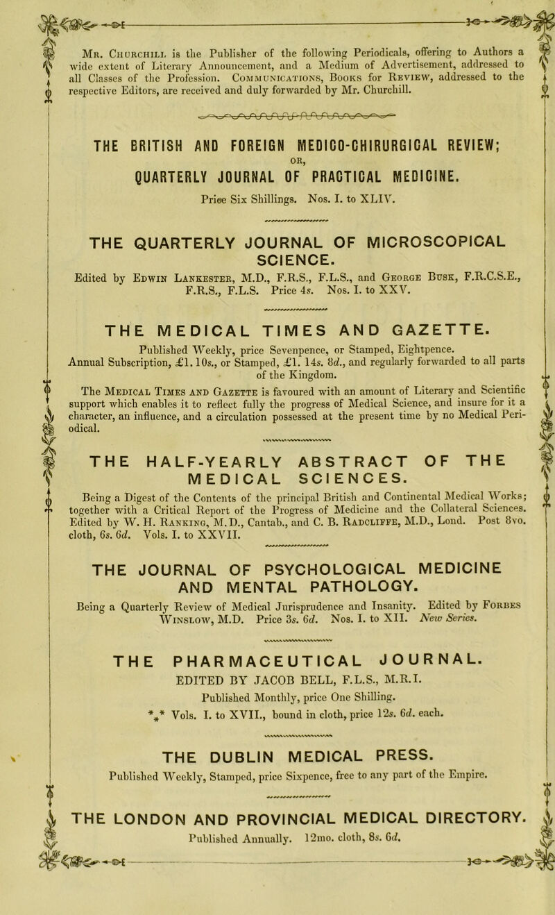 Mr. Churchill is the Publisher of the following Periodicals, offering to Authors a wide extent of Literary Announcement, and a Medium of Advertisement, addressed to all Classes of the Profession. Communications, Books for Review, addressed to the i respective Editors, are received and duly forwarded by Mr. Churchill. V PJ-JWXn THE BRITISH AND FOREIGN MEDICO-CHIRURGICAL REVIEW; OR, QUARTERLY JOURNAL OF PRACTICAL MEDICINE. Prise Six Shillings. Nos. I. to XLIV. THE QUARTERLY JOURNAL OF MICROSCOPICAL SCIENCE. Edited by Edwin Lankester, M.D., F.R.S., F.L.S., and George Busk, F.R.C.S.E., F.R.S., F.L.S. Price 4s. Nos. I. to XXV. THE MEDICAL TIMES AND GAZETTE. Published Weekly, price Sevenpence, or Stamped, Eightpence. Annual Subscription, £1.10s., or Stamped, £1. 14s. !M., and regularly forwarded to all parts of the Kingdom. The Medical Times and Gazette is favoured with an amount of Literary and Scientific support which enables it to reflect fully the progress of Medical Science, and insure for it a character, an influence, and a circulation possessed at the present time by7 no Medical Peri- odical. IWWWVWAHVVWWV THE HALF-YEARLY ABSTRACT OF THE MEDICAL SCIENCES. Being a Digest of the Contents of the principal British and Continental Medical Works; together with a Critical Report of the Progress of Medicine and the Collateral Sciences. Edited by W. H. Ranking, M.D., Cantab., and C. B. Radcliffe, M.D., Lond. Post 8vo. cloth, 6s. 6d. Vols. I. to XXVII. THE JOURNAL OF PSYCHOLOGICAL MEDICINE AND MENTAL PATHOLOGY. Being a Quarterly Review of Medical Jurisprudence and Insanity. Edited by Forbes Winslow, M.D. Price 3s. 6d. Nos. I. to XII. New Series. VWMWWWVWV THE PHARMACEUTICAL JOURNAL. EDITED BY JACOB BELL, F.L.S., M.R.I. Published Monthly, price One Shilling. V Vols. I. to XVII., bound in cloth, price 12s. 6d. each. WV\W,VWWVV\V.VXVA^ THE DUBLIN MEDICAL PRESS. Published Weekly, Stamped, price Sixpence, free to any part of the Empire. f 4 THE LONDON AND PROVINCIAL MEDICAL DIRECTORY. X Published Annually. 12mo. cloth, 8s. G</.