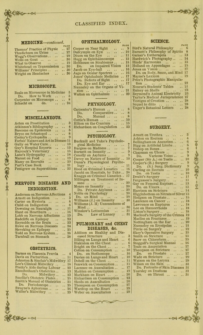 MEDICINE—continued. PAGE Thomas’ Practice of Physic .. 27 Thudichum on Urine .. .. 27 Wegg’s Observations 29 Wells on Gout 30 What to Observe 19 Whitehead on Transmission .. 30 Williams’ Principles 30 Wright on Headaches .. .. 30 MICROSCOPE. Beale on Microscope in Medicine 5 Do. How to Work .. .. 5 Carpenter on Microscope .. .. 8 Schacht on do. .... 24 IWVWVVW MISCELLANEOUS. Acton on Prostitution .. .. 3 Atkinson’s Bibliography .. .. 4 Bascome on Epidemics .. .. 5 Bryce on Sebastopol 8 Cooley’s Cyclopaedia 9 Forbes'Natureand Art in Disease 11 GullyonWaterCure 13 Guy’s Hospital Reports .. ..13 Haycock’s Veterinary .. ..15 Lane’s Hydropathy 18 Marcet on Food 19 Massy on Recruits 20 Part’s Case Book 21 Pettigrew on Superstitions .. 22 NERVOUS DISEASES AND INDIGESTION. Anderson on Nervous Affections 4 Amott on Indigestion .. .. 3 Carter on Hysteria 8 Child on Indigestion .. .. 8 Downing on Neuralgia .. ..11 Hunt on Heartburn 1C Lobb on Nervous Affections .. 19 Radcliffe on Epilepsy .. .. 23 Reynolds on the Brain .. .. 23 Rowe on Nervous Diseases .. 24 Sieveking on Epilepsy .. .. 25 Todd on Nervous System.. .. 28 Turnbull on Stomach .. .. 28 OBSTETRICS. Barnes on Placenta l’rajvia .. 4 Davis on Parturition II Johnston & Sinclair’s Midwifery 17 Lee’s Clinical Midwifery .. .. 18 Pretty’s Aids during Labour .. 22 Rarasbotham’s Obstetrics.. .. 23 Do. Midwifery.. .. 23 Smellie’s Obstetric Plates.. .. 25 Smith's Manual of Obstetrics .. 25 Do. Periodoscope 25 Swayne’s Aphorisms 2G Waller’s Midwifery 29 OPHTHALMOLOGY. PAGE Cooper on Near Sight .. .. 9 Dalrymple on Eye 10 Dixon on the Eye 11 Hogg on Ophthalmoscope .. 15 Holthouse on Strabismus .. .. 15 Do. on Impaired Vision 15 Jacob on Eye-ball 16 Jago on Ocular Spectres .. .. 16 Jones’Ophthalmic Medicine .. 17 Do. Defects of Sight .. .. 17 Do. Eye and Ear 17 Nunneley on the Organs of Vi- sion 21 Walton on Ophthalmic .. .. 29 PHYSIOLOGY. Carpenter’s Human Do. Comparative .. Do. Manual Cottle’s Human Hilton on the Cranium .. Richardson on Coagulation wvwvxwvw PSYCHOLOGY. Bucknill and Tuke's Psycholo- gical Medicine Burgess on Madness Burnett on Insanity .. .. Conolly on Asylums Davey on Nature of Insanity Dunn’s Physiological Psycho- logy Hood on Criminal Lunatics Jacobi on Hospitals, by Tulce Knaggs on Criminal Lunatics Millingen on Treatment of In- sane Monro on Insanity Do. Private Asylums .. Noble on Psychology Do. on Mind Williams (J.) on Insanity Williams (J. H) Unsoundness Mind Winslow’s Lettsomian Do. Law of Lunacy of PULMONARY and CHEST DISEASES, &c. Addison on Healthy and Dis- eased Structure 3 Billing on Lungs and Heart .. 6 Blakiston on the Chest .. .. 6 Bright on the Chest 7 Cotton on Consumption .. .. 10 Do. on Stethoscope .. .. 10 Davies on Lungs and Heart .. 10 Dobell on the Chest 11 Fenwick on Consumption .. ..11 Laennec on Auscultation .. .. 17 Madden on Consumption .. .. 19 Markham on Heart 20 Richardson on Consumption .. 23 Skoda on Auscultation .. .. 20 Thompson on Consumption .. 27 Wardrop on the Heart .. .. 29 Weber on Auscultation .. ..29 SCIENCE. PAGE Bird’s Natural Philosophy .. 6 Burnett’s Philosophy of Spirits 8 Garner’s Eutherapeia .. .. 13 Hardwich’s Photography.. .. 14 Hinds’ Harmonies 15 Holland on Appendages .. .. 15 Jones on Vision 17 Do. on Body, Sense, and Mind 17 Mayne’s Lexicon 19 Price’s Photographic Manipula- tion 22 Nourse’s Students’Tables .. 21 Rainey on Shells 23 Iteymond’s Animal Electricity 23 Taylor’s Medical Jurisprudence 27 Vestiges of Creation 28 Sequel to ditto 28 Unger's Botanical Letters .. 28 SURGERY. Arnott on Urethra 3 Ashton on Rectum 4 Bellingham on Aneurism.. .. 6 Bigg on Artificial Limbs .. .. 6 Bishop on Bones 6 Chapman on Ulcers 9 Do. Varicose Veins .. .. 9 Cooper (Sir A.) on Testis .. .. 10 Cooper’s (B.) Surgery .. .. 9 Do. (S.) Surg. Dictionary 9 Curling on Rectum 10 Do. on Testis 10 Druitt’s Surgeiy 11 Fergusson’s Surgery II Gay on Femoral Rupture.. .. 13 Do. on Ulcers 13 Harrison on Stricture .. .. 14 Higginbottom on Nitrateof Silver 15 Hodgson on Prostate 15 Laurence on Cancer 18 Lawrence on Ruptures .. .. 18 Lee on Hemorrhoids .. .. 18 Liston’s Surgery 18 Macleod’s Surgery of the Crimea 19 Maclise on Fractures 19 Nottingham on the Ear .. .. 20 Nunneley on Erysipelas .. ..21 Pirrie on Surgery 22 Skey’s Operative Surgery .. 25 Smith on Stricture 25 Snow on Chloroform 25 SteggaR’s Surgical Manual .. 26 Teale on Amputation .. .. 27 Thompson on Stricture .. .. 27 Do. on Prostate 27 Wade on Stricture 29 Watson on the Larynx .. ..29 Wilson on the Skin 31 Do. Portraits of Skin Diseases 31 Vearsley on Deafness .. ..31 Do. on Throat 31 -HE*
