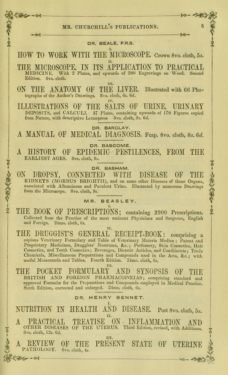 S*— '8 ¥ —©*- -30- HOW TO WORK WITH THE MICROSCOPE. Crown 8vo. cloth, 5s. THE MICROSCOPE, IN ITS APPLICATION TO PRACTICAL MEDICINE. With 2 Plates, and upwards of 200 Engravings on Wood. Second in. ON THE ANATOMY OF THE LIVER. Illustrated with 66 Pho- tographs of the Author’s Drawings. 8vo. cloth, 6s. 6d. IV. ILLUSTRATIONS OF THE SALTS OF URINE, URINARY DEPOSITS, and CALCULI. 37 Plates, containing upwards of 170 Figures copied DR. BARCLAY. A MANUAL OF MEDICAL DIAGNOSIS. FcaP. 8vo. doth, 8s. 6d. DR. BASCOME. A HISTORY OF EPIDEMIC PESTILENCES, FROM TnE DR. BASHAM. ON DROPSY, CONNECTED WITH DISEASE OF THE KIDNEYS (MORBUS BRIGHTII), and on some other Diseases of those Organs, associated with Albuminous and Purulent Urine. Illustrated by numerous Drawings MR. BEASLEY. THE BOOK OF PRESCRIPTIONS; containing 2900 Prescriptions. Collected from the Practice of the most eminent Physicians and Surgeons, English and Foreign. 24mo. cloth, 6s. THE DRUGGIST’S GENERAL’ RECEIPT-BOOK: comprising a copious Veterinary Formulary and Table of Veterinary Materia Medica ; Patent and Proprietary Medicines, Druggists’ Nostrums, &c. ; Perfumery, Skin Cosmetics, Hair Cosmetics, and Teeth Cosmetics; Beverages, Dietetic Articles, and Condiments; Trade Chemicals, Miscellaneous Preparations and Compounds used in the Arts, &c.; with useful Memoranda and Tables. Fourth Edition. 24mo. cloth, 6s. in. THE POCKET FORMULARY AND SYNOPSIS OF THE BRITISH AND FOREIGN PHARMACOPOEIAS; comprising standard and approved Formulae for the Preparations and Compounds employed in Medical Practice. Sixth Edition, corrected and enlarged. 24mo. cloth, 6s. DR. HENRY BENNET. A PRACTICAL TREATISE ON INFLAMMATION AND OTHER DISEASES OF THE UTERUS. Third Edition, revised, with Additions. 8vo. cloth, 12s. 6d. hi. A REVIEW OF THE PRESENT STATE OF UTERINE PATHOLOGY. 8vo. cloth, 4s. V At | V