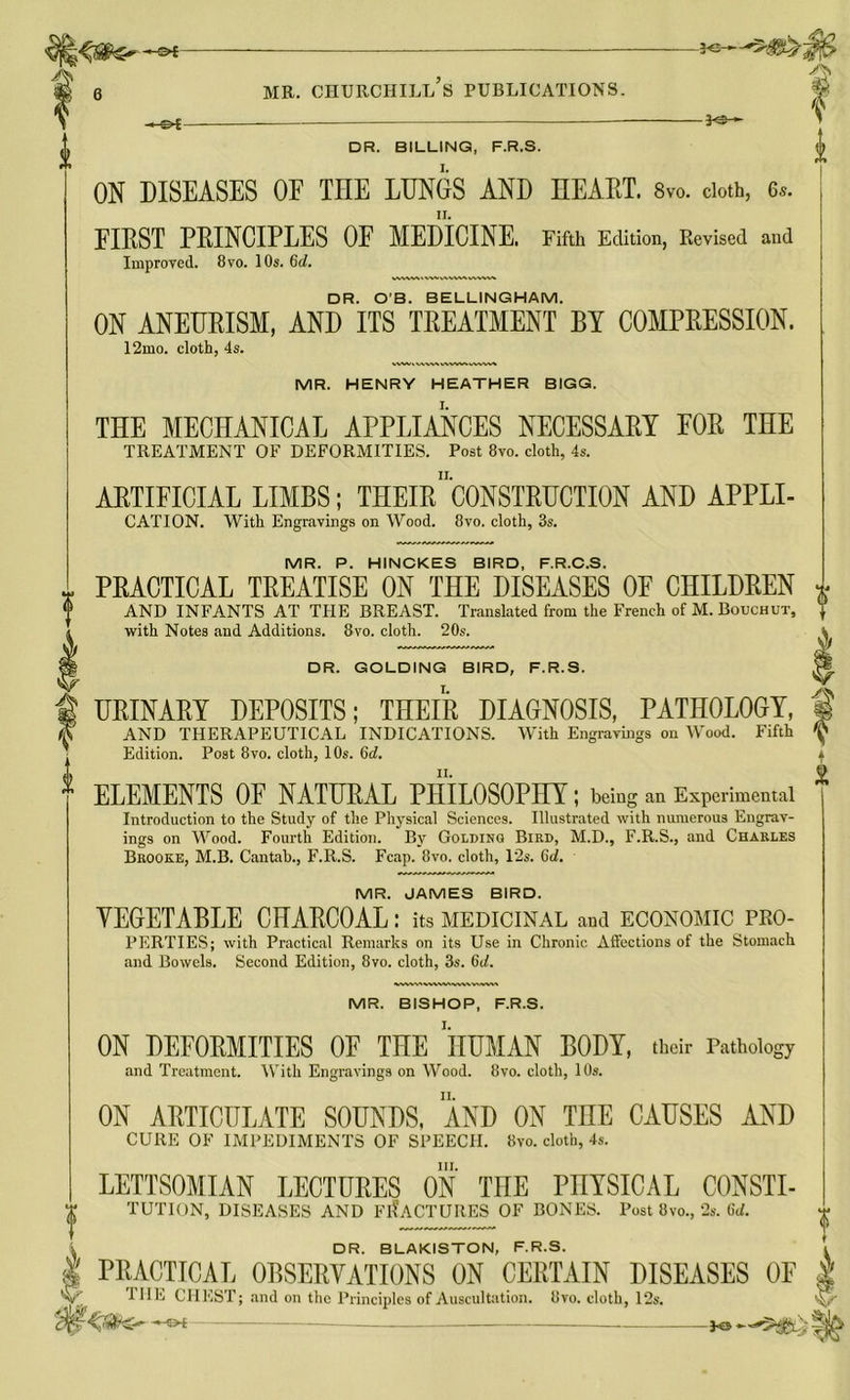 i As -s*£ MR. CHURCHILL S PUBLICATIONS. -j<3 *- I DR. BILLING, F.R.S. ON DISEASES OF THE LUNGS AND HEART. 8vo. doth, 6.,. FIRST PRINCIPLES OF MEDICINE. Fifth Edition, Revised and Improved. 8vo. 10s. 6d. DR. O’B. BELLINGHAM. ON ANEURISM, AND ITS TREATMENT BY COMPRESSION. 12mo. cloth, 4s. MR. HENRY HEATHER BIGG. THE MECHANICAL APPLIANCES NECESSARY EOR THE TREATMENT OF DEFORMITIES. Post 8vo. cloth, 4s. ARTIFICIAL LIMBS; THEIR'C0NSTRUCTI0N AND APPLI- CATION. With Engravings on Wood. 8vo. cloth, 3s. MR. P. HINCKES BIRD, F.R.C.S. PRACTICAL TREATISE ON THE DISEASES OF CHILDREN AND INFANTS AT THE BREAST. Translated from the French of M.Bouchiit, v with Notes and Additions. 8vo. cloth. 20s. » DR. GOLDING BIRD, F.R.S. i URINARY DEPOSITS; THEIR DIAGNOSIS, PATHOLOGY, § AND THERAPEUTICAL INDICATIONS. With Engravings on Wood. Fifth ^ Edition. Post 8vo. cloth, 10s. 6d. ii. f m ELEMENTS OF NATURAL PHILOSOPHY ; being an Experimental Introduction to the Study of the Physical Sciences. Illustrated with numerous Engrav- ings on Wood. Fourth Edition. By Golding Bird, M.D., F.R.S., and Charles Brooke, M.B. Cantab., F.R.S. Fcap. 8vo. cloth, 12s. 6d. MR. JAMES BIRD. VEGETABLE CHABCOAL: its medicinal and economic pro- perties; with Practical Remarks on its Use in Chronic Affections of the Stomach and Bowels. Second Edition, 8vo. cloth, 3s. 6d. MR. BISHOP, F.R.S. ON DEFORMITIES 0E THE HUMAN BODY, their Pathology and Treatment. With Engravings on Wood. 8vo. cloth, 10s. ON ARTICULATE SOUNDS, AND ON TnE CAUSES AND CURE OF IMPEDIMENTS OF SPEECH. 8vo. cloth, 4s. III. LETTSOMIAN LECTURES ON THE PHYSICAL CONSTI- TUTION, DISEASES AND FRACTURES OF BONES. Post 8vo., 2s. 6d. DR. BLAKISTON, F.R.S. PRACTICAL OBSERVATIONS ON CERTAIN DISEASES OF THE CHEST; and on the Principles of Auscultation. Ovo. cloth, 12s. ♦ 1 V ■ —5>t —jo—