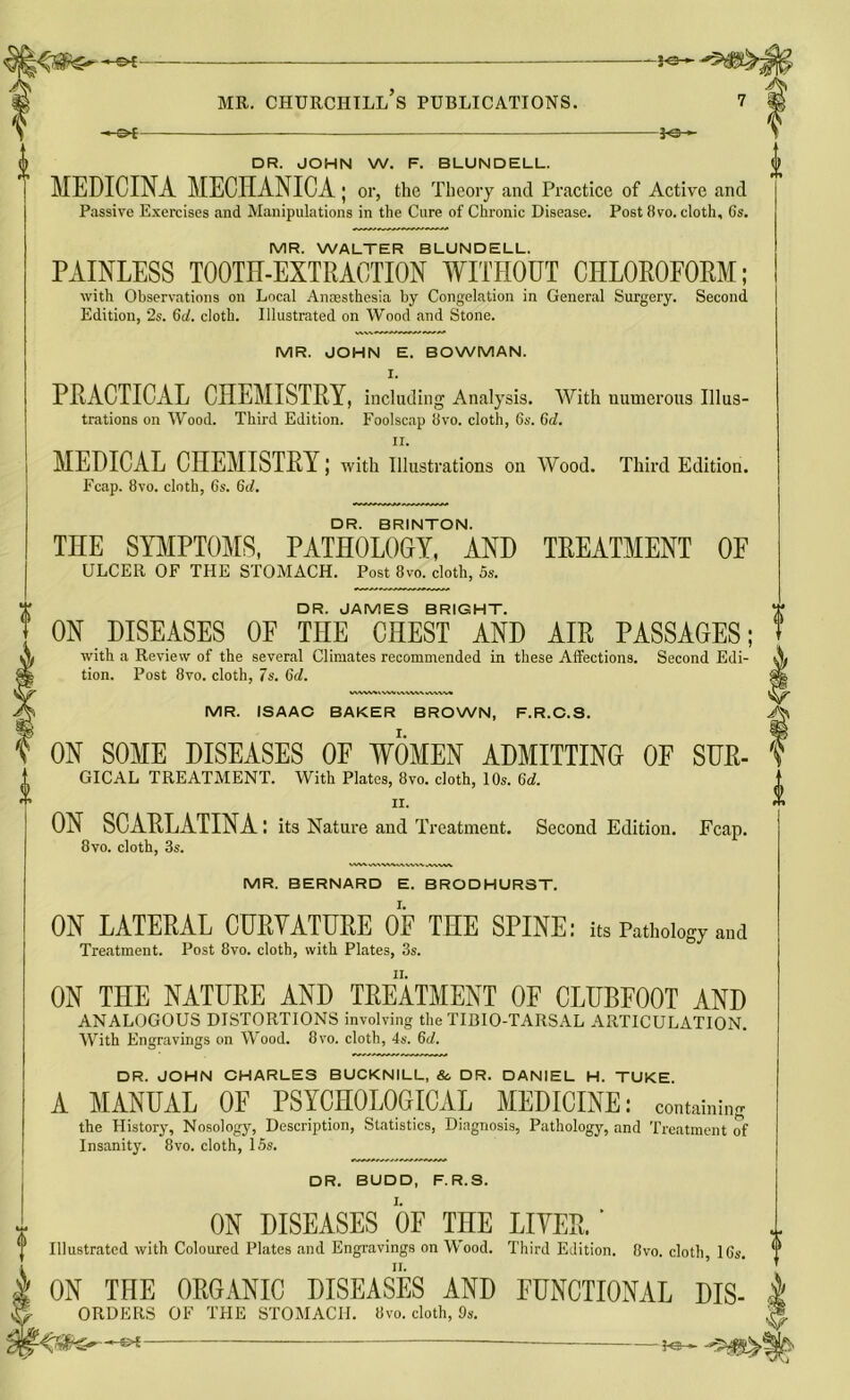 -©*- -*e-i DR. JOHN W. F. BLUNDELL. MEDICINA MECHANICA; or, the Theory and Practice of Active and Passive Exercises and Manipulations in the Cure of Chronic Disease. Post 8vo. cloth, Gs. MR. WALTER BLUNDELL. PAINLESS TOOTH-EXTRACTION WITHOUT CHLOROFORM; with Observations on Local Anresthesia by Congelation in General Surgery. Second Edition, 2s. 6d. cloth. Illustrated on Wood and Stone. MR. JOHN E. BOWMAN. I. PRACTICAL CHEMISTRY, including Analysis. With numerous Illus- trations on Wood. Third Edition. Foolscap 8vo. cloth, 6s. 6d. ii. MEDICAL CHEMISTRY; with Illustrations on Wood. Third Edition. Fcap. 8vo. cloth, 6s. 6d. DR. BRINTON. THE SYMPTOMS, PATHOLOGY, AND TREATMENT OF ULCER OF THE STOMACH. Post 8vo. cloth, 5s. DR. JAMES BRIGHT. ON DISEASES OF THE CHEST AND AIR PASSAGES; with a Review of the several Climates recommended in these Affections. Second Edi- tion. Post 8vo. cloth, 7s. 6d. VWVMWWvMWkWWV. MR. ISAAC BAKER BROWN, F.R.C.S. ON SOME DISEASES OF WOMEN ADMITTING OF SUR- GICAL TREATMENT. With Plates, 8vo. cloth, 10s. 6d. ii. ON SCARLATINA: its Nature and Treatment. Second Edition. Fcap. 8vo. cloth, 3s. MR. BERNARD E. BRODHUR3T. ON LATERAL CURVATURE OF THE SPINE: its Pathology and Treatment. Post 8vo. cloth, with Plates, 3s. ON THE NATURE AND TREATMENT OF CLUBFOOT AND ANALOGOUS DISTORTIONS involving the TIBIO-TARSAL ARTICULATION. With Engravings on Wood. 8vo. cloth, 4s. 6d. DR. JOHN CHARLES BUCKNILL, & DR. DANIEL H. TUKE A MANUAL OF PSYCHOLOGICAL MEDICINE: containing the History, Nosology, Description, Statistics, Diagnosis, Pathology, and Treatment of Insanity. 8vo. cloth, 15s. DR. BUDD, F.R.S. ON DISEASES OF THE LITER.' Illustrated with Coloured Plates and Engravings on Wood. Third Edition. 8vo. cloth, 16s. ON THE ORGANIC DISEASES AND FUNCTIONAL Dis- orders OF THE STOMACH. Uvo. cloth, Os. —&i