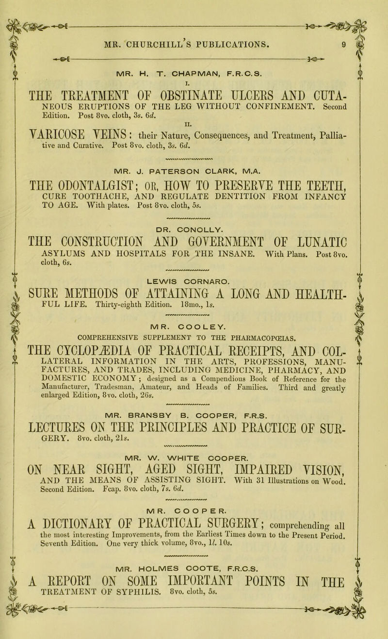 *e- MR. CHURCHILL S PUBLICATIONS. MR. H. T. CHAPMAN, F.R.C.S. I. THE TREATMENT OF OBSTINATE ULCERS AND CUTA- NEOUS ERUPTIONS OF THE LEG WITHOUT CONFINEMENT. Second Edition. Post 8vo. cloth, 3s. Qd. ii. YARICOSE VEINS ; their Nature, Consequences, and Treatment, Pallia- tive and Curative. Post 8vo. cloth, 3s. Gd. MR. J. PATERSON CLARK, M.A. THE ODONTALGIST; OR, HOW TO PRESERVE THE TEETH, CURE TOOTHACHE, AND REGULATE DENTITION FROM INFANCY TO AGE. With plates. Post 8vo. cloth, 5s. DR. CONOLLY. THE CONSTRUCTION AND GOVERNMENT OF LUNATIC ASYLUMS AND HOSPITALS FOR THE INSANE. With Plans. Post 8vo. cloth, 6s. LEWIS CORNARO. s. SURE METHODS OE ATTAINING A LONG AND HEALTH- FUL LIFE. Thirty-eighth Edition. 18mo., Is. MR. COOLEY. COMPREHENSIVE SUPPLEMENT TO THE PHARMACOPEIAS. THE CYCLOPiEDIA OF PRACTICAL RECEIPTS, AND Col- lateral INFORMATION IN THE ARTS, PROFESSIONS, MANU- FACTURES, AND TRADES, INCLUDING MEDICINE, PHARMACY, AND DOMESTIC ECONOMY ; designed as a Compendious Book of Reference for the Manufacturer, Tradesman, Amateur, and Heads of Families. Third and greatly enlarged Edition, 8vo. cloth, 26s. MR. BRANSBY B. COOPER, F.R.S. LECTURES ON THE PRINCIPLES AND PRACTICE OP SUR- GERY. 8vo. cloth, 21s. MR. W. WHITE COOPER. ON NEAR SIGHT, AGED SIGHT, IMPAIRED VISION, AND THE MEANS OF ASSISTING SIGHT. With 31 Illustrations on Wood. Second Edition. Fcap. 8vo. cloth, 7s. 6d. MR. COOPER. A DICTIONARY OF PRACTICAL SURGERY; comprehending all the most interesting Improvements, from the Earliest Times down to the Present Period. Seventh Edition. One very thick volume, 8vo., \l. 10s. MR. HOLMES COOTE, F.R.C.S. A REPORT ON SOME IMPORTANT POINTS IN TEE TREATMENT OF SYPHILIS. 8vo. cloth, 5s.
