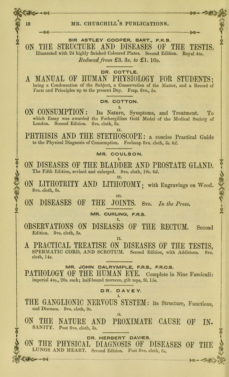 —©* O SIR ASTLEY COOPER, BART., F.R.S. (h ON THE STRUCTURE AND DISEASES OF THE TESTIS. Illustrated with 24 highly finished Coloured Plates. Second Edition. Royal 4to. Reduced from £3. 3s. to £1. 10s. DR. COTTLE. A MANUAL 0E HUMAN PHYSIOLOGY FOR STUDENTS; being a Condensation of the Subject, a Conservation of the Matter, and a Record of Facts and Principles up to the present Day. Fcap. 8vo., 5s. DR. COTTON. X. ON CONSUMPTION: Its Nature, Symptoms, and Treatment. To which Essay was awarded the Fothergillian Gold Medal of the Medical Society of London. Second Edition. 8vo. cloth, 8s. PHTHISIS AND THE STETHOSCOPE: a concise Practical Guide | to the Physical Diagnosis of Consumption. Foolscap 8vo. cloth, 3s. 6d. MR. COULSON. ON DISEASES OF THE BLADDER AND PROSTATE GLAND. The Fifth Edition, revised and enlarged. 8vo. cloth, 10s. 6d. ON LITHOTRITY AND LITHOTOMY ■ with Engravings on Wood. 8 vo. cloth, 8s. hi. ON DISEASES OF THE JOINTS. 8yo. In the Press. MR. CURLING, F.R.S. OBSERVATIONS ON DISEASES OF THE RECTUM. Second Edition. 8vo. cloth, 5s. A PRACTICAL TREATISE ON DISEASES OF THE TESTIS, SPERMATIC CORD, AND SCROTUM. Second Edition, with Additions. 8vo. i cloth, 14s. MR. JOHN DALRYMPLE, F.R.S., F.R.C.S. PATHOLOGY OF THE HUMAN EYE. Complete in Nine Fasciculi: imperial 4to., 20s. each; half-bound morocco, gilt tops, 91. 15s. DR. D A V E Y. THE GANGLIONIC NERVOUS^ SYSTEM: its Structure, Functions, and Diseases. 8vo. cloth, 9$. II. -*e- ON THE NATURE AND PROXIMATE CAUSE OF In- sanity. Post 8vo. cloth, 3s. DR. HERBERT DAVIES. ON THE PHYSICAL DIAGNOSIS OF DISEASES OF THE S LUNGS AND HEART. Second Edition. Post 8vo. cloth, 8s. & $§&&**+* 3<5 -