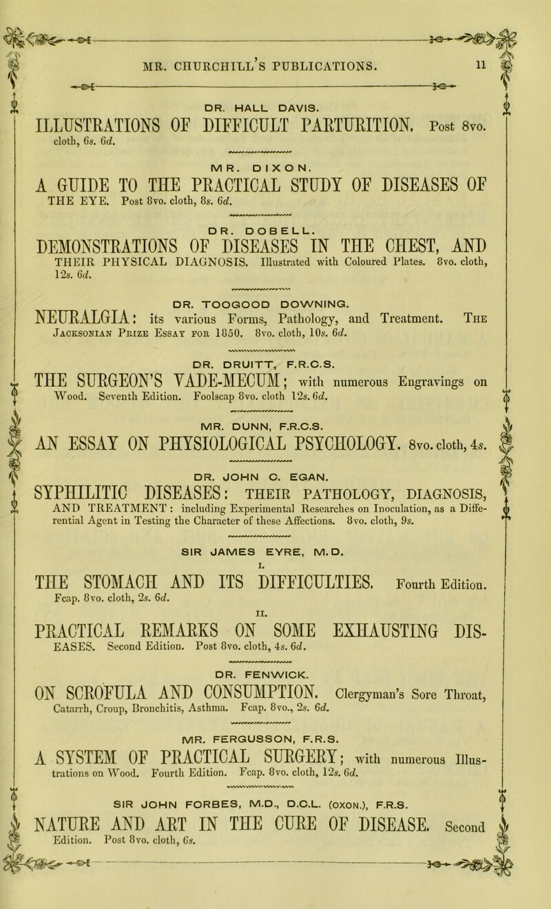 -30— 2 -30- DR. HALL DAVIS. ILLUSTRATIONS OE DIFFICULT PARTURITION. Post 8vo. cloth, 6s. 60?. MR. DIXON. A GUIDE TO THE PRACTICAL STUDY OF DISEASES OF THE EYE. Post 8vo. cloth, 8s. 6d. DEMONSTRATIONS 0F° DISEASES LIN THE CHEST, AND THEIR PHYSICAL DIAGNOSIS. Illustrated with Coloured Plates. 8vo. cloth, 12s. 6d. DR. TOOGOOD DOWNING. NEURALGIA: its various Forms, Pathology, and Treatment. The Jacksonian Prize Essay for 1850. 8vo. cloth, 10s. 6d. DR. DRUITT, F.R.C.S. THE SURGEON’S VADE-MECUM; with numerous Engravings on Wood. Seventh Edition. Foolscap 8vo. cloth 12s. 6c?. MR. DUNN, F.R.C.S. AN ESSAY ON PHYSIOLOGICAL PSYCHOLOGY. 8vo. doth, 4*. DR. JOHN C. EGAN. SYPHILITIC DISEASES: their pathology, diagnosis, AND TREATMENT : including Experimental Researches on Inoculation, as a Diffe- rential Agent in Testing the Character of these Affections. 8vo. cloth, 9s. SIR JAMES EYRE, M. D. THE STOMACH AND ITS DIFFICULTIES. Fourth Edition. Fcap. 8vo. cloth, 2s. 6d. PRACTICAL REMARKS ON SOME EXHAUSTING dis- eases. Second Edition. Post 8vo. cloth, 4s. 6d. y/ A V us DR. FENWICK. ON SCROFULA AND CONSUMPTION. Clergyman’s Sore Throat, Catarrh, Croup, Bronchitis, Asthma. Fcap. 8vo., 2s. 6c?. MR. FERGUSSON, F.R.S. A SYSTEM OF PRACTICAL SURGERY; with numerous Illus- trations on Wood. Fourth Edition. Fcap. 8vo. cloth, 12s. 6c?. SIR JOHN FORBES, M.D., D.C.L. (OXON.), F.R.S. NATURE AND ART IN THE CURE OF DISEASE. Second Edition. Post 8vo. cloth, 6s.