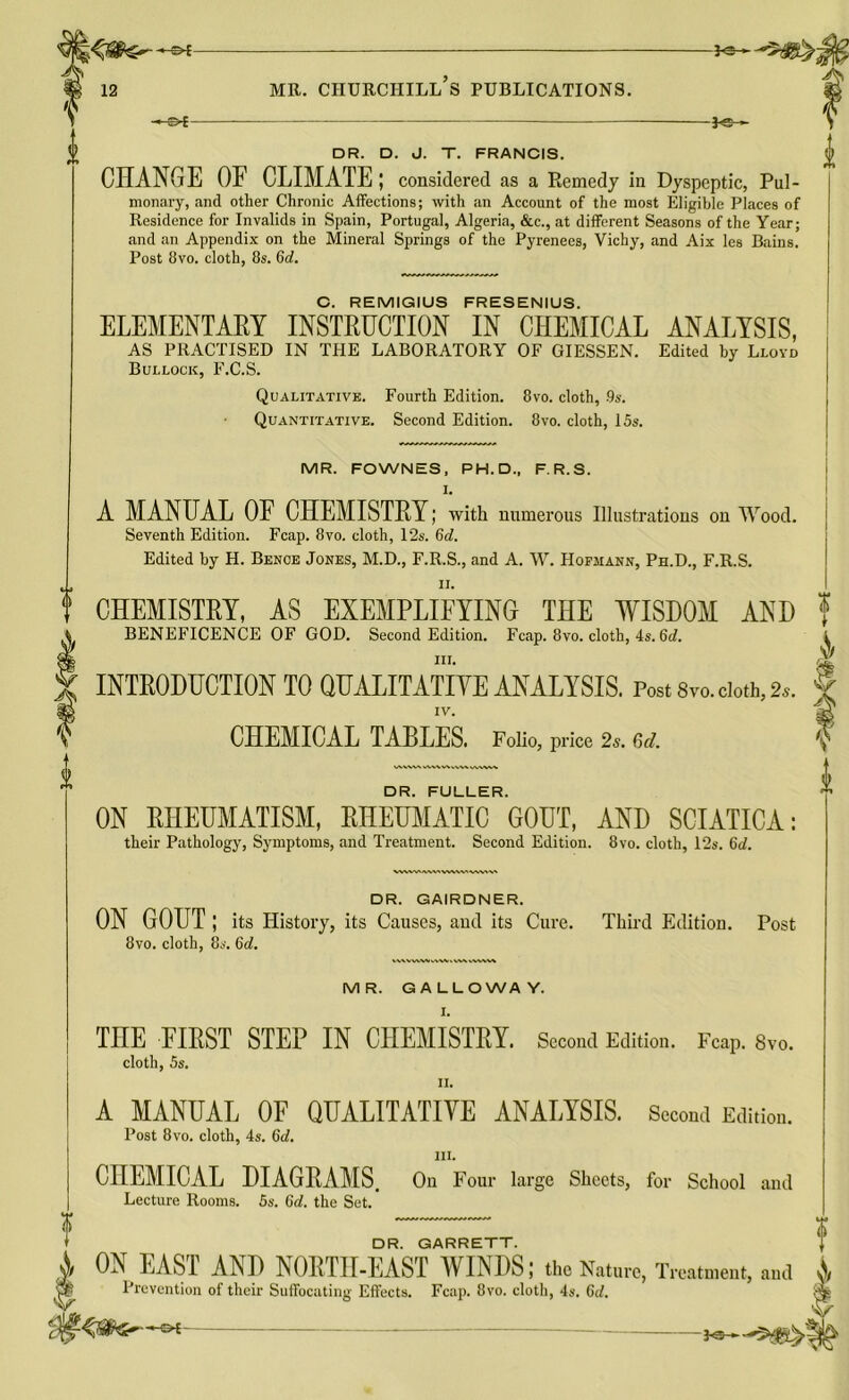 -©*- -*©- DR. D. J. T. FRANCIS. CHANGE OF CLIMATE; considered as a Remedy in Dyspeptic, Pul- monary, and other Chronic Affections; with an Account of the most Eligible Places of Residence for Invalids in Spain, Portugal, Algeria, &c., at different Seasons of the Year; and an Appendix on the Mineral Springs of the Pyrenees, Vichy, and Aix les Bains. Post 8vo. cloth, 8s. Gd. C. REMIGIUS FRESENIUS. ELEMENTARY INSTRUCTION IN CHEMICAL ANALYSIS, AS PRACTISED IN THE LABORATORY OF GIESSEN. Edited by Lloyd Bullock, F.C.S. Qualitative. Fourth Edition. 8vo. cloth, -9s. Quantitative. Second Edition. 8vo. cloth, 15s. A I MR. FOWNES, PH. D., F.R.S. I. A MANUAL OF CHEMISTRY; with numerous Illustrations on Wood. Seventh Edition. Fcap. 8vo. cloth, 12s. 6d. Edited by H. Bence Jones, M.D., F.R.S., and A. W. Hofjiann, Ph.D., F.R.S. ii. CHEMISTRY, AS EXEMPLIFYING THE WISDOM AND BENEFICENCE OF GOD. Second Edition. Fcap. 8vo. cloth, 4s. 6d. hi. INTRODUCTION TO QUALITATIVE ANALYSIS. Post 8vo. doth, 2s. IV. CHEMICAL TABLES. Folio, price 2s. 6d. DR. FULLER. ON RHEUMATISM, RHEUMATIC GOUT, AND SCIATICA: their Pathology, Symptoms, and Treatment. Second Edition. 8vo. cloth, 12s. 6d. DR. GAIRDNER. ON GOUT ; its History, its Causes, and its Cure. Third Edition. Post 8vo. cloth, 8s. 6d. MR. GALLOWAY. I. THE FIRST STEP IN CHEMISTRY. Second Edition. Fcap. 8vo. cloth, 5s. ii. A MANUAL OF QUALITATIVE ANALYSIS. Second Edition. Post 8vo. cloth, 4s. 6d. iii. CHEMICAL DIAGRAMS, On Four large Sheets, for School and Lecture Rooms. 5s. Gd. the Set. DR. GARRETT. ON EAST AND NORTH-EAST WINDS; the Nature, Treatment, ami A Prevention of their Suffocating Effects. Fcap. 8vo. cloth, 4s. Gd. ■:£