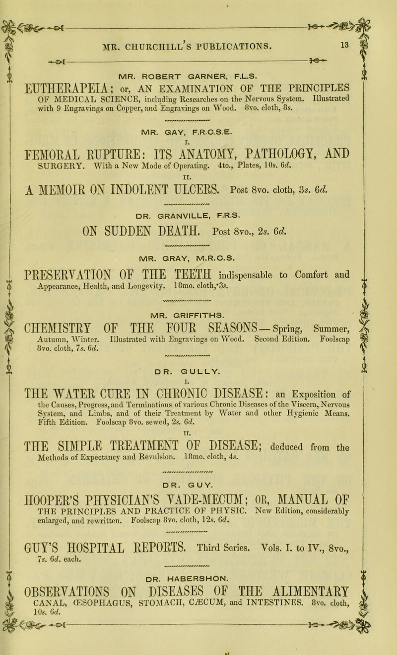 -*-S>4 — 3<3~*~ MR. ROBERT GARNER, F.L.S. £ EUTHERAPEIA; or, an examination of the principles OF MEDICAL SCIENCE, including Researches on the Nervous System. Illustrated with 9 Engravings on Copper, and Engravings on Wood. 8vo. cloth, 8s. MR. GAY, F.R.C.S.E. FEMORAL RUPTURE: ITS ANATOMY, PATHOLOGY, AND SURGERY. With a New Mode of Operating. 4to., Plates, 10s. 6d. ii. A MEMOIR ON INDOLENT ULCERS. Post 8vo. cloth, 3s. 6d. DR. GRANVILLE, F.R.S. ON SUDDEN DEATH. Post 8vo., 2s. Gd. MR. GRAY, M.R.C.S. PRESERVATION OF THE TEETH indispensable to Comfort and Appearance, Health, and Longevity. 18mo. cloth,'3s. WVVWVW...' MR. GRIFFITHS. CHEMISTRY OF THE FOUR SEASONS-Spring, Summer, Autumn, Winter. Illustrated with Engravings on Wood. Second Edition. Foolscap 8vo. cloth, 7s. 6d. DR. GULLY. I. THE WATER CURE IN CHRONIC DISEASE: an Exposition of the Causes, Progress, and Terminations of various Chronic Diseases of the Viscera, Nervous System, and Limbs, and of their Treatment by Water and other Hygienic Means. Fifth Edition. Foolscap 8vo. sewed, 2s. 6d. it. THE SIMPLE TREATMENT 0E DISEASE; deduced from the Methods of Expectancy and Revulsion. 18mo. cloth, 4s. DR. GUY. HOOPER’S PHYSICIAN’S YADE-MECUM; OR, MANUAL OF THE PRINCIPLES AND PRACTICE OF PHYSIC. New Edition, considerably enlarged, and rewritten. Foolscap 8vo. cloth, 12s. 6d. GUY’S HOSPITAL REPORTS. Third Series. Vols. I. to IV., 8vo., 7s. 6d. each. DR. HABERSHON. OBSERVATIONS ON DISEASES OF THE ALIMENTARY CANAL, CESOPIIAGUS, STOMACH, CiECUM, and INTESTINES. 8vo. cloth, 10s. 6d.