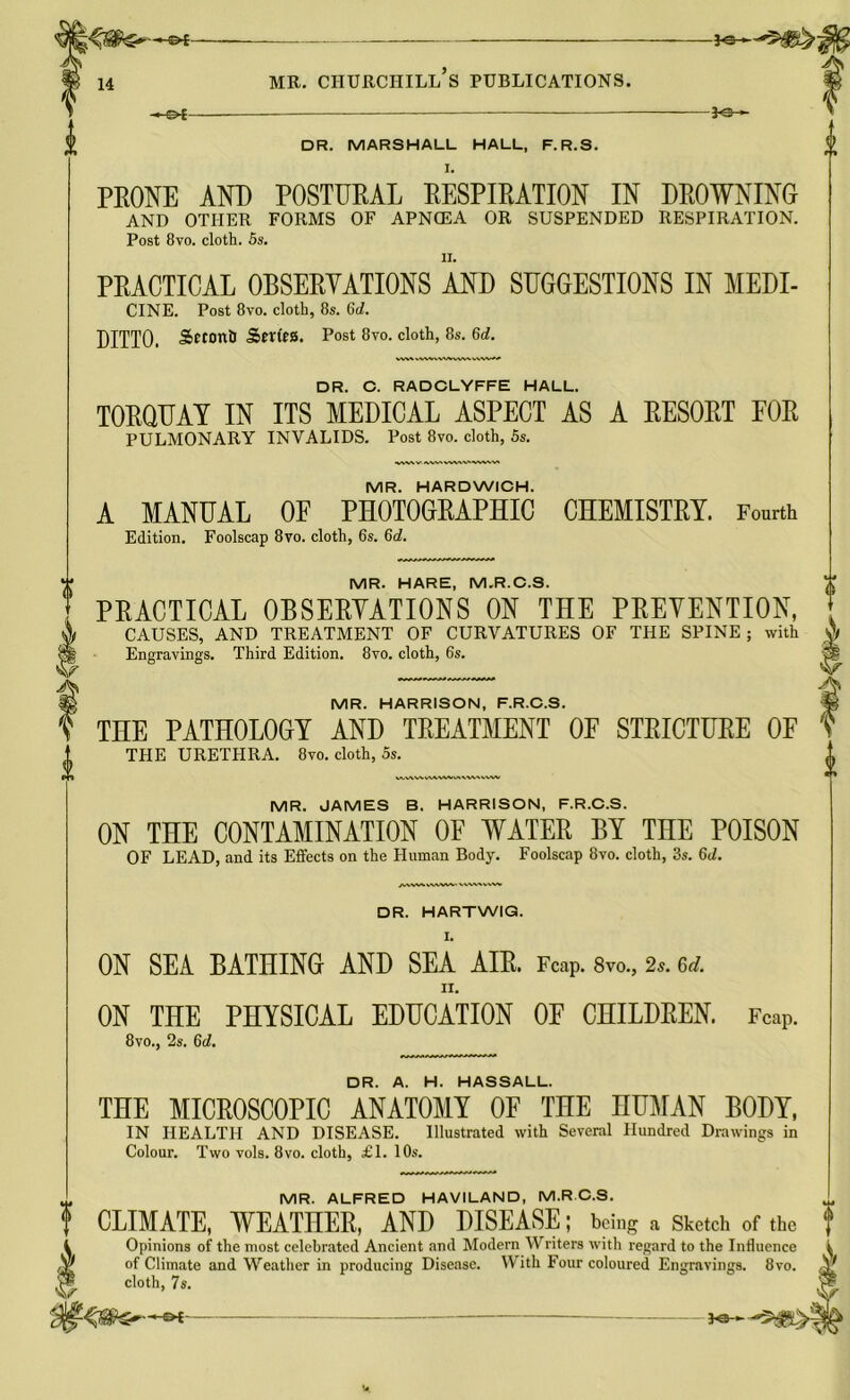 -ao- DR. MARSHALL HALL, F.R.S. I. PRONE AND POSTURAL RESPIRATION IN DROWNING AND OTHER FORMS OF APNCEA OR SUSPENDED RESPIRATION. Post 8vo. cloth. 5s. PRACTICAL OBSERVATIONS AND SUGGESTIONS IN MEDI- CINE. Post 8vo. cloth, 8s. Gd. DITTO. SttonU Series. Post 8vo. cloth, 8s. Gd. WVWVWWVM DR. C. RADCLYFFE HALL. TORQUAY IN ITS MEDICAL ASPECT AS A RESORT FOR PULMONARY INVALIDS. Post 8vo. cloth, 5s. MR. HARDWICH. A MANUAL OF PHOTOGRAPHIC CHEMISTRY. Fourth Edition. Foolscap 8vo. cloth, 6s. Gd. MR. HARE, M.R.C.S. PRACTICAL OBSERVATIONS ON THE PREVENTION, CAUSES, AND TREATMENT OF CURVATURES OF THE SPINE; with Engravings. Third Edition. 8vo. cloth, 6s. MR. HARRISON, F.R.C.S. THE PATHOLOGY AND TREATMENT OF STRICTURE OF THE URETPIRA. 8vo. cloth, 5s. MR. JAMES B. HARRISON, F.R.C.S. ON THE CONTAMINATION OF WATER BY THE POISON OF LEAD, and its Effects on the Human Body. Foolscap 8vo. cloth, 3s. 6d. DR. HARTWIG. ON SEA BATHING AND SEA AIR. FCap. 8m, 2*. erf. II. ON THE PHYSICAL EDUCATION OF CHILDREN. FcaP. 8vo., 2s. Gd. DR. A. H. HASSALL. THE MICROSCOPIC ANATOMY OF THE HUMAN BODY, IN HEALTH AND DISEASE. Illustrated with Several Hundred Drawings in Colour. Two vols. 8vo. cloth, £1. 10s. MR. ALFRED HAVILAND, M.RC.S. CLIMATE, WEATHER, AND DISEASE; being a Sketch of the Opinions of the most celebrated Ancient and Modern Writers with regard to the Influence of Climate and Weather in producing Disease. With Four coloured Engravings. 8vo. cloth, 7s. 3-©--