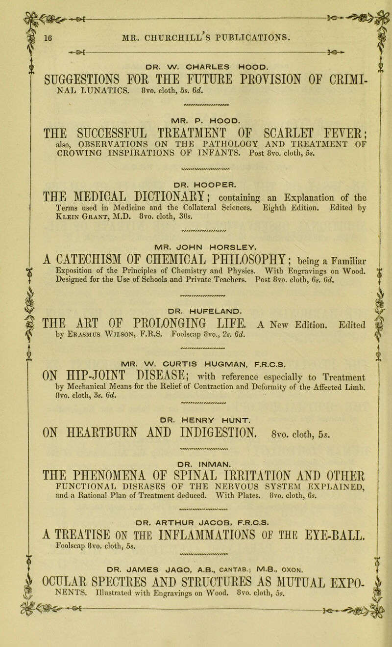 % DR. W. CHARLES HOOD. SUGGESTIONS FOR THE FUTURE PROYISION OF CRIMI- NAL LUNATICS. 8vo. cloth, 5s. 6d. MR. P. HOOD. THE SUCCESSFUL TREATMENT OE SCARLET FEYER; also, OBSERVATIONS ON THE PATHOLOGY AND TREATMENT OF CROWING INSPIRATIONS OF INFANTS. Post 8vo. cloth, 5s. «VkWWVW>V DR. HOOPER. THE MEDICAL DICTIONARY; containing an Explanation of the Terms used in Medicine and the Collateral Sciences. Eighth Edition. Edited by Klein Grant, M.D. 8vo. cloth, 30s. MR. JOHN HORSLEY. A CATECHISM OF CHEMICAL PHILOSOPHY; being a Familiar Exposition of the Principles of Chemistry and Physics. With Engravings on Wood. Designed for the Use of Schools and Private Teachers. Post 8vo. cloth, 6s. (id. DR. HUFELAND. | THE ART OE PROLONGING LIFE. A New Edition. Edited by Erasmus Wilson, F.R.S. Foolscap 8vo., 2s. 6d. MR. W. CURTIS HUGMAN, F.R.C.S. ON HIP-JOINT DISEASE; with reference especially to Treatment by Mechanical Means for the Relief of Contraction and Deformity of the Affected Limb. 8vo. cloth, 3s. (id. DR. HENRY HUNT. ON HEARTBURN AND INDIGESTION. Svo. doth, 5,. wvwwawvwvia* DR. INMAN. THE PHENOMENA OF SPINAL IRRITATION AND OTHER FUNCTIONAL DISEASES OF THE NERVOUS SYSTEM EXPLAINED, and a Rational Plan of Treatment deduced. With Plates. 8vo. cloth, 6s. DR. ARTHUR JACOB, F.R.C.S. A TREATISE ON THE INFLAMMATIONS OF THE EYE-BALL. Foolscap 8vo. cloth, 5s. wv\v%'/vvww vwwatxva. DR. JAMES JAGO, A.B., CANTAB.; M.B., OXON. OCULAR SPECTRES AND STRUCTURES AS MUTUAL EXPO- < ,¥f*. NENTS. Illustrated with Engravings on Wood. Svo. cloth, 5s.