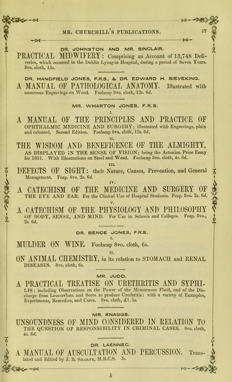 be— MR. CHURCHILL S PUBLICATIONS. 17 -&t- - JO- DR. JOHNSTON AND MR. SINCLAIR. PRACTICAL MIDWIFERY : Comprising an Account of 13,748 Deli- veries, which occurred in the Dublin Lying-in Hospital, during a period of Seven Years. 8vo. cloth, 15s. DR. HANDFIELD JONES, F.R.S., Sc DR. EDWARD H. SIEVEKING. A MANUAL OF PATHOLOGICAL ANATOMY, illustrated with numerous Engravings on Wood. Foolscap 8vo. cloth, 12s. 6d. MR. WHARTON JONES, F.R.S. I. I f 0 A MANUAL OF THE PRINCIPLES AND PRACTICE OF OPHTHALMIC MEDICINE AND SURGERY; illustrated with Engravings, plain and coloured. Second Edition. Foolscap 8vo. cloth, 12s. 6rf. THE WISDOM AND BENEFICENCE OF THE ALMIGHTY, AS DISPLAYED IN THE SENSE OF VISION; being the Actonian Prize Essay for 1851. With Illustrations on Steel and Wood. Foolscap 8vo. cloth, 4s. 6d. hi. DEFECTS OF SIGHT: their Nature, Causes, Prevention, and General Management. Fcap. 8vo. 2s. 6d. A CATECHISM OF THE MEDICINE AND SURGERY OF THE EYE AND EAR. For the Clinical Use of Hospital Students. Fcap. 8vo. 2s. 6d. v. A CATECHISM OF THE PHYSIOLOGY AND PHILOSOPHY OF BODY, SENSE, AND MIND. For Use in Schools and Colleges. Fcap. 8vo., 2s. 6d. DR. BENCE JONES, F.R.S. I. MULDER ON WINE. Foolscap 8vo. cloth, 6s. ii. ON ANIMAL CHEMISTRY, in its relation to STOMACH and RENAL DISEASES. 8vo. cloth, 6s. MR. JUDD. A PRACTICAL TREATISE ON URETHRITIS AND SYPHI- LIS : including Observations on the Power of the Menstruous Fluid, and of the Dis- charge from Leucorrhoea and Sores to produce Urethritis: with a variety of Examples, Experiments, Remedies, and Cures. 8vo. cloth, £1.5s. MR. KNAGGS. UNSOUNDNESS OF MIND CONSIDERED IN RELATION TO THE QUESTION OF RESPONSIBILITY IN CRIMINAL CASES. 8vo. cloth, 4s. 6d. DR. LAENNEC. A MANUAL OF AUSCULTATION AND PERCUSSION. Trans- lated and Edited by J. B. Sharpe, M.R.C.S. 3s. •-©* —  -'''SO?