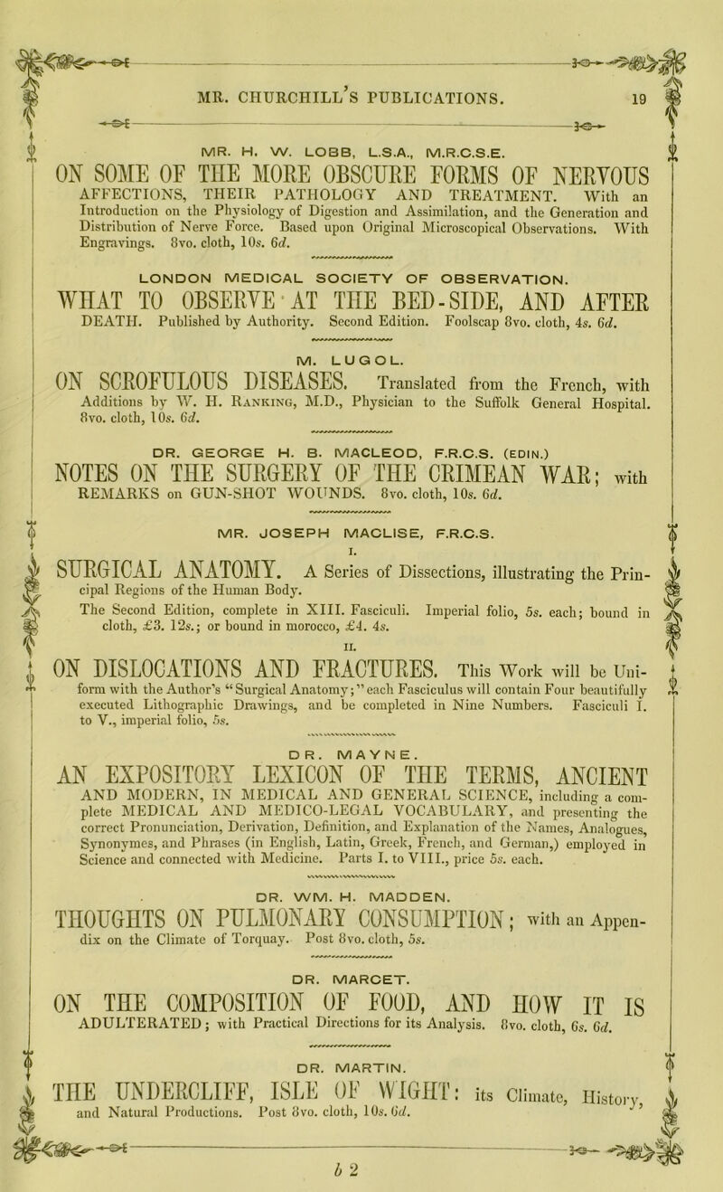 MR. H. W. LOBB, L.S.A., M.R.C.S.E. 0 ON SOME OF THE MORE OBSCURE FORMS OF NERVOUS AFFECTIONS, THEIR PATHOLOGY AND TREATMENT. With an Introduction on the Physiology of Digestion and Assimilation, and the Generation and Distribution of Nerve Force. Based upon Original Microscopical Observations. With Engravings. 8vo. cloth, 10s. 6rf. LONDON MEDICAL SOCIETY OF OBSERVATION. WHAT TO OBSERVE AT THE BED - SIDE, AND AFTER DEATH. Published by Authority. Second Edition. Foolscap 8vo. cloth, 4s. 6d. M. LUGOL. ON SCROFULOUS DISEASES. Translated from the French, with Additions by W. H. Ranking, M.D., Physician to the Suffolk General Hospital. 8vo. cloth, 10s. 6d. DR. GEORGE H. B. MACLEOD, F.R.C.S. (EDIN.) NOTES ON THE SURGERY OF THE CRIMEAN WAR; with REMARKS on GUN-SHOT WOUNDS. 8vo. cloth, 10s. 6d. f 0 «T> MR. JOSEPH MACLISE, F.R.C.S. I. SURGICAL ANATOMY. A Series of Dissections, illustrating the Prin- cipal Regions of the Human Body. The Second Edition, complete in XIII. Fasciculi. Imperial folio, 5s. each; bound in cloth, £3. 12s.; or bound in morocco, £4. 4s. ON DISLOCATIONS AND FRACTURES. This Work win be Uni- form with the Author’s “ Surgical Anatomy;” each Fasciculus will contain Four beautifully executed Lithographic Drawings, and be completed in Nine Numbers. Fasciculi I. to V., imperial folio, 5s. c+J 0 i DR. M A Y N E . AN EXPOSITORY LEXICON OF THE TERMS, ANCIENT AND MODERN, IN MEDICAL AND GENERAL SCIENCE, including a com- plete MEDICAL AND MEDICO-LEGAL VOCABULARY, and presenting the correct Pronunciation, Derivation, Definition, and Explanation of the Names, Analogues, Synonymes, and Phrases (in English, Latin, Greek, French, and German,) employed in Science and connected with Medicine. Parts I. to VIII., price 5s. each. DR. WM. H. MADDEN. THOUGHTS ON PULMONARY CONSUMPTION; with an Appen- dix on the Climate of Torquay. Post 8vo. cloth, 5s. DR. MARCET. ON THE COMPOSITION OF FOOD, AND HOW IT IS ADULTERATED ; with Practical Directions for its Analysis. 8vo. cloth, Cs. Cd. V DR. MARTIN. < i THE TJNDERCLIFF, ISLE OF WIGHT; its Climate, History , and Natural Productions. Post 8 vo. cloth, 10s. lid. ’ £