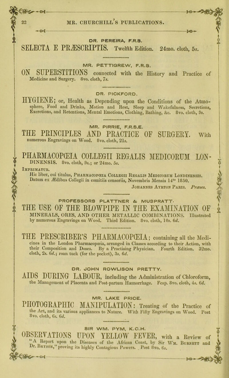 MR. PETTIGREW, F.R.S. ON SUPERSTITIONS connected with the History and Practice of Medicine and Surgery. 8vo. cloth, 7s. <«WtVWA^\«W\WVW\ DR. PICKFORD. HYGIENE; or, Health as Depending upon the Conditions of the Atmo- sphere, Food and Drinks, Motion and Rest, Sleep and Wakefulness, Secretions, Excretions, and Retentions, Mental Emotions, Clothing, Bathing, &c. 8vo. cloth, 9s. MR. PIRRIE, F.R.S.E. THE PRINCIPLES AND PRACTICE OF SURGERY. With numerous Engravings on Wood. 8vo. cloth, 21s. PHARMACOPEIA COLLEGE REGALIS MEDICORUM LON- y DINENSIS. 8vo. cloth, 9s.; or 24mo. 5s. i Imprimatur. jT Hie liber, cui titulus, Pharmacopceia Collegii Regalis Medicorum Londinensis. ys Datum ex TEdibus Collegii in comitiis censoriis, Novembris Mensis 14to 1850. Johannes Ayrton Paris. Freeses. PROFESSORS PLATTNER & MUSPRATT. i THE USE OF THE BLOWPIPE IN THE EXAMINATION 0E MINERALS, ORES, AND OTHER METALLIC COMBINATIONS. Illustrated by numerous Engravings on Wood. Third Edition. 8vo. cloth, 10s. 6d. f THE PRESCRIBER'S PHARMACOPCEIA; containing all the Medi- cines in the London Pharmacopoeia, arranged in Classes according to their Action, with their Composition and Doses. By a Practising Physician. Fourth Edition. 32mo. cloth, 2s. 6d.; roan tuck (for the pocket), 3s. 6d. DR. JOHN ROWLISON PRETTY. AIDS DURING LABOUR, including the Administration of Chloroform, the Management of Placenta and Post-partum Flaemorrhage. Fcap. 8vo. cloth, 4s. (id. MR. LAKE PRICE. PHOTOGRAPHIC MANIPULATION: Treating of the Practice of the Art, and its various appliances to Nature. With Fifty Engravings on Wood. Post 8vo. cloth, Cs. (id. SIR WM. PYM, K.C.H. OBSERVATIONS UPON YELLOW FEVER, with a Review of * ^ Report upon the Diseases of the African Coast, by Sir Wm. Burnett and Dr. Bryson,” proving its highly Contagious Powers. Post 8vo. 6s.