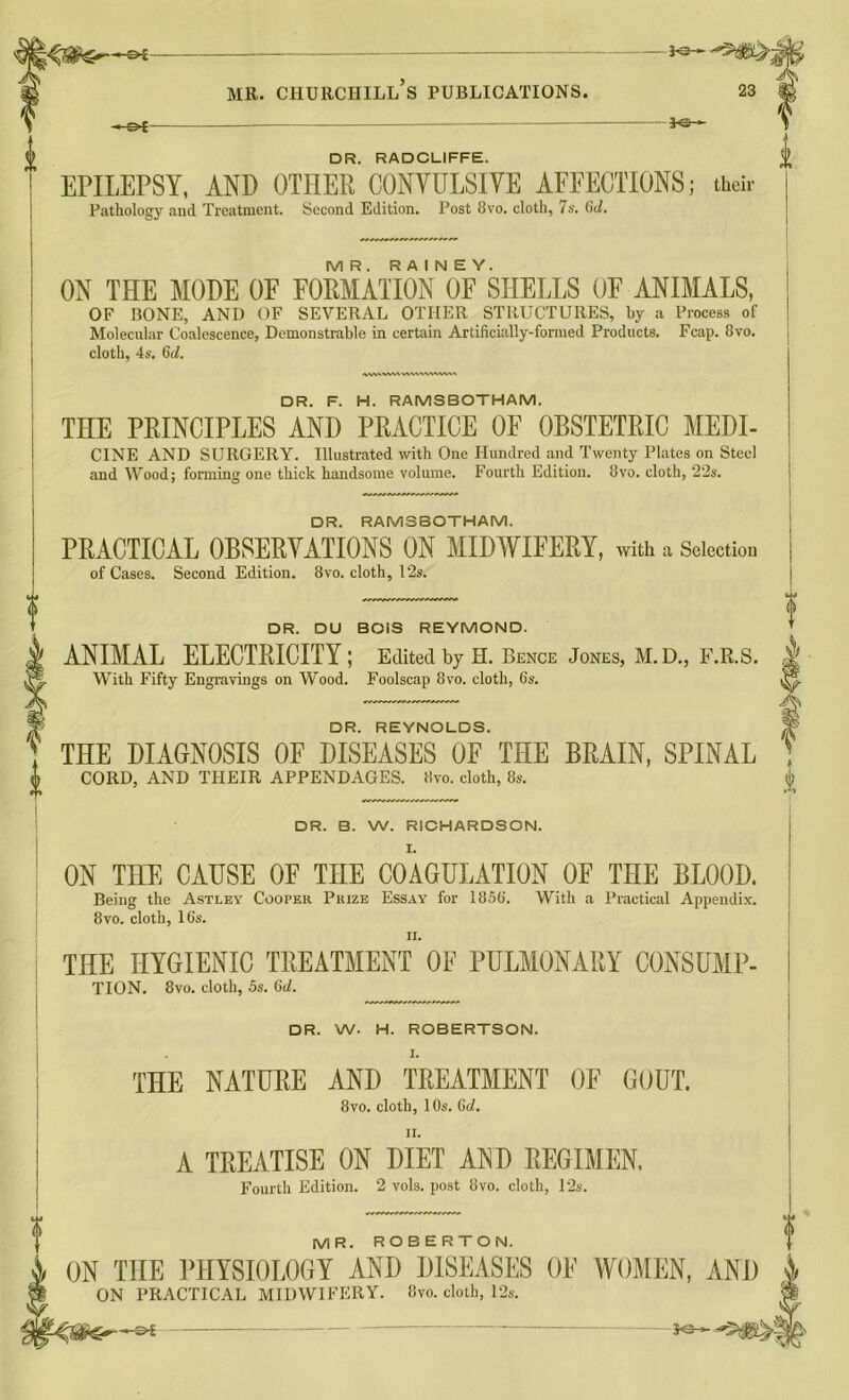 -©»£- -3«— DR. RADCLIFFE. EHLEPSY, AND OTHER CONYULSIYE AFFECTIONS; their Pathology and Treatment. Second Edition. Post 8vo. cloth, 7s. 6d. MR. RAINEY. ON THE MODE OF FORMATION OF SHELLS OF ANIMALS, OF BONE, AND OF SEVERAL OTHER STRUCTURES, by a Process of Molecular Coalescence, Demonstrable in certain Artificially-formed Products. Fcap. 8vo. cloth, 4s. 6<7. HVMVWNVWWVXWA DR. F. H. RAMSBOTHAM. THE PRINCIPLES AND PRACTICE OF OBSTETRIC MEDI- CINE AND SURGERY. Illustrated with One Hundred and Twenty Plates on Steel and Wood; forming one thick handsome volume. Fourth Edition. 8vo. cloth, 22s. DR. RAMSBOTHAM. PRACTICAL OBSERYATIONS ON MIDWIFERY, with a Selection of Cases. Second Edition. 8vo. cloth, 12s. DR. DU BOIS REYMOND. ANIMAL ELECTRICITY; Edited by H. Bence Jones, M. D., F.R.S. With Fifty Engravings on Wood. Foolscap 8vo. cloth, 6s. DR. REYNOLDS. THE DIAGNOSIS OF DISEASES OF THE BRAIN, SPINAL CORD, AND THEIR APPENDAGES. 8vo. cloth, 8s. DR. B. W. RICHARDSON. I. ON THE CAUSE OF THE COAGULATION OF THE BLOOD. Being the Asti.ey Cooper Prize Essay for 1856. With a Practical Appendix. 8vo. cloth, 16s. n. THE HYGIENIC TREATMENT OF PULMONARY CONSUMP- TION. 8vo. cloth, 5s. 6d. DR. W. H. ROBERTSON. I. THE NATURE AND TREATMENT OF GOUT. 8vo. cloth, 10s. Gd. ii. A TREATISE ON DIET AND REGIMEN, Fourth Edition. 2 vols. post 8vo. cloth, 12s. MR. ROBERTON. ON THE PHYSIOLOGY AND DISEASES OF WOMEN, AND ON PRACTICAL MIDWIFERY. 8vo. cloth, 12s.