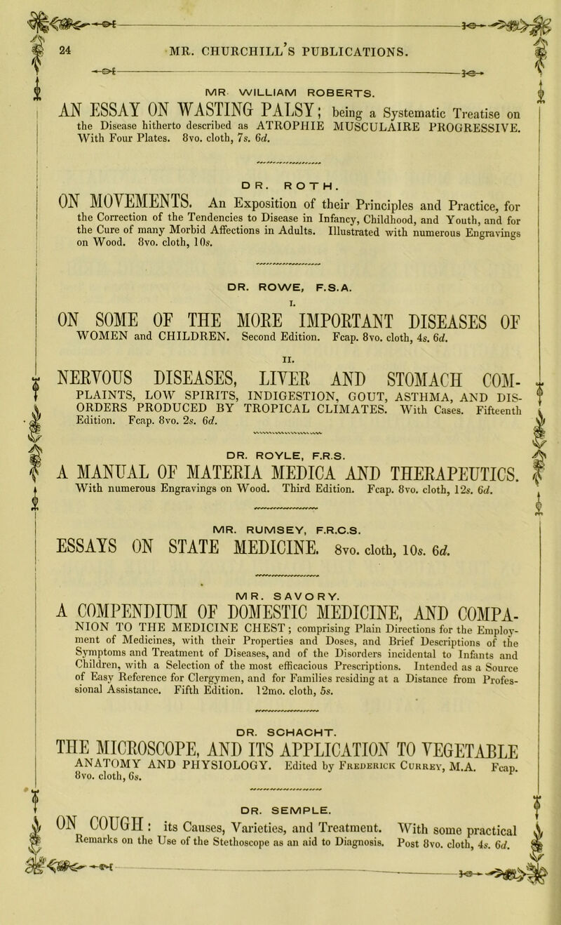 js<8te— —©*- -*e- MR WILLIAM ROBERTS. AN ESSAY ON WASTING PALSY; being a Systematic Treatise on the Disease hitherto described as ATROPHIE MUSCULAIRE PROGRESSIVE. With Four Plates. 8vo. cloth, 7s. 6d. DR. ROTH. ON MOVEMENTS. An Exposition of their Principles and Practice, for the Correction of the Tendencies to Disease in Infancy, Childhood, and Youth, and for the Cure of many Morbid Affections in Adults. Illustrated with numerous Engravings on Wood. 8vo. cloth, 10s. DR. ROWE, F.S.A. ON SOME OF THE MOPE IMPORTANT DISEASES 0E WOMEN and CHILDREN. Second Edition. Fcap. 8vo. cloth, 4s. 6d. II. NERVOUS DISEASES, LIVER AND STOMACH COM- PLAINTS, LOW SPIRITS, INDIGESTION, GOUT, ASTHMA, AND DIS- ORDERS PRODUCED BY TROPICAL CLIMATES. With Cases. Fifteenth Edition. Fcap. 8vo. 2s. 6rf. DR. ROYLE, F.R.S. A MANUAL OF MATERIA MEDICA AND THERAPEUTICS. With numerous Engravings on Wood. Third Edition. Fcap. 8vo. cloth, 12s. 6d. MR. RUMSEY, F.R.C.S. ESSAYS ON STATE MEDICINE. 8vo. cloth, to* td. MR. SAVORY. A COMPENDIUM OF DOMESTIC MEDICINE, AND COMPA- NION TO THE MEDICINE CHEST ; comprising Plain Directions for the Employ- ment of Medicines, with their Properties and Doses, and Brief Descriptions of the Symptoms and Treatment of Diseases, and of the Disorders incidental to Infants and Children, with a Selection of the most efficacious Prescriptions. Intended as a Source of Easy Reference for Clergymen, and for Families residing at a Distance from Profes- sional Assistance. Fifth Edition. 12mo. cloth, 5s. DR. SCHACHT. THE MICROSCOPE, AND ITS APPLICATION TO VEGETABLE ANATOMY AND PHYSIOLOGY. Edited by Frederick Currey, M.A. Fcap. 8vo. cloth, 6s. DR. SEMPLE. ON COUGH : its Causes, Varieties, and Treatment. Remarks on the Use of the Stethoscope as an aid to Diagnosis. With some practical Post 8vo. cloth, 4s. 6d. I-a—