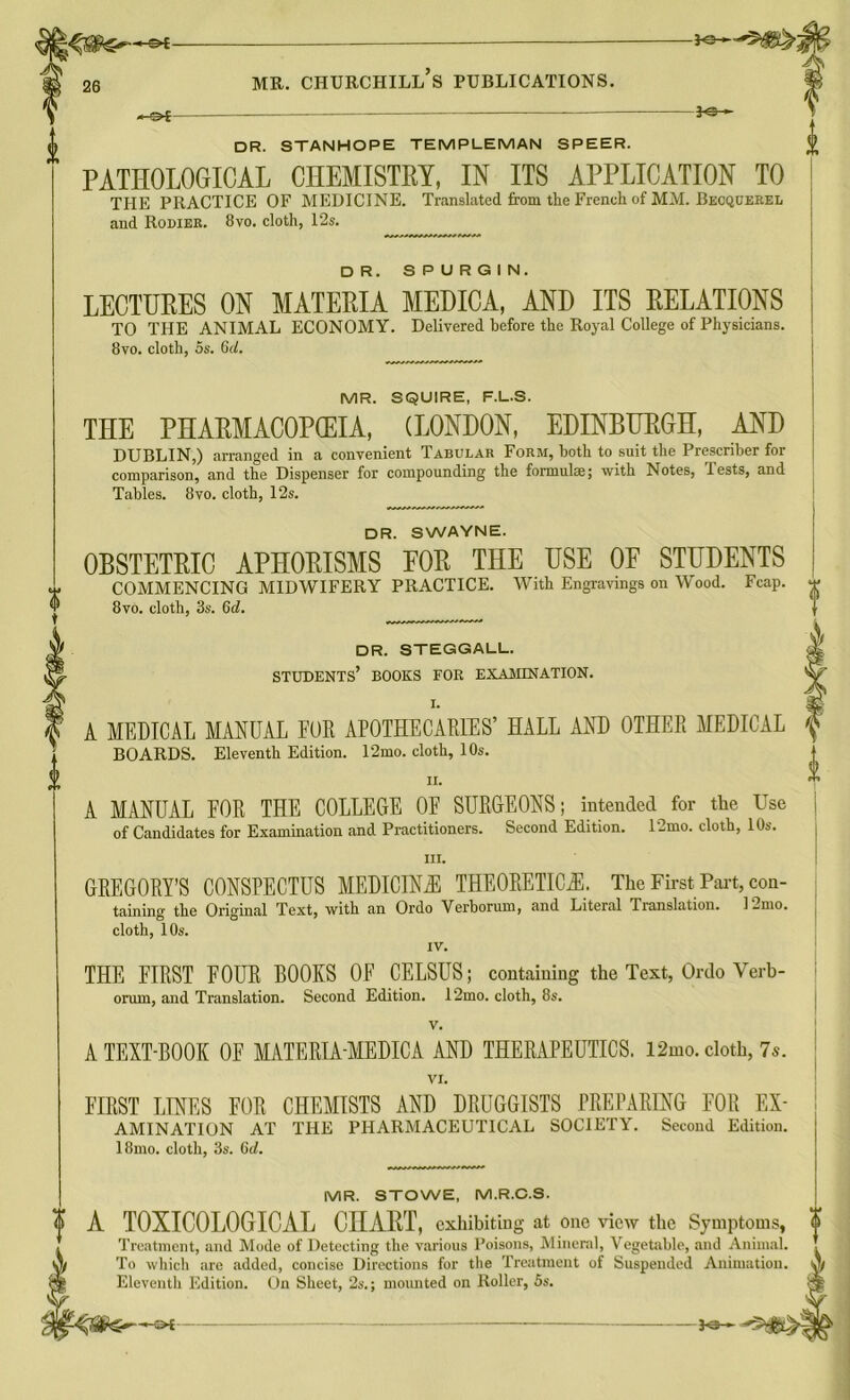 —&c- DR. STANHOPE TEMPLEMAN SPEER. PATHOLOGICAL CHEMISTRY, IN ITS APPLICATION TO THE PRACTICE OF MEDICINE. Translated from the French of MM. Becquerel and Rodiek. 8vo. cloth, 12s. DR. SPURGIN. LECTURES ON MATERIA MEDICA, AND ITS RELATIONS TO THE ANIMAL ECONOMY. Delivered before the Royal College of Physicians. 8vo. cloth, 5s. 6d. MR. SQUIRE, F.L.S. THE PHARMACOPOEIA, (LONDON, EDINBURGH, AND DUBLIN,) arranged in a convenient Tabular Form, both to suit the Prescriber for comparison, and the Dispenser for compounding the formulae; with Notes, Tests, and Tables. 8vo. cloth, 12s. DR. SWAYNE. OBSTETRIC APHORISMS FOR THE USE OP STUDENTS COMMENCING MIDWIFERY PRACTICE. With Engravings on Wood. Fcap. 8vo. cloth, 3s. 6d. DR. STEGGALL. STUDENTS’ BOOKS FOR EXAMINATION. A MEDICAL MANUAL EUR APOTHECARIES’ HALL AND OTHER MEDICAL BOARDS. Eleventh Edition. 12mo. cloth, 10s. II. A MANUAL FOR THE COLLEGE 0E SURGEONS; intended for the Use of Candidates for Examination and Practitioners. Second Edition. 12mo. cloth, 10s. III. GREGORY’S CONSPECTUS MEDICINE THEORETICAL The First Part, con- taining the Original Text, with an Ordo Verborum, and Literal Translation. 12mo. cloth, 10s. IV. THE FIRST FOUR BOOKS OF CELSUS; containing the Text, Ordo Verb- orum, and Translation. Second Edition. 12mo. cloth, 85. v. A TEXT-BOOK OF MATERLAMEDICA AND THERAPEUTICS. l2mo. cloth, 7*. VI. FIRST LINES FOR CHEMISTS AND DRUGGISTS PREPARING FOR Ex- amination AT THE PHARMACEUTICAL SOCIETY. Second Edition. 18mo. cloth, 3s. 6rf. MR. STOWE, M.R.C.S. A TOXICOLOGICAL CHART, exhibiting at one view the Symptoms, Treatment, and Mode of Detecting the various Poisons, Mineral, Vegetable, and Animal. To which are added, concise Directions for the Treatment of Suspended Animation. Eleventh Edition. On Sheet, 2s.; mounted on Roller, 5s. •*' Z>1