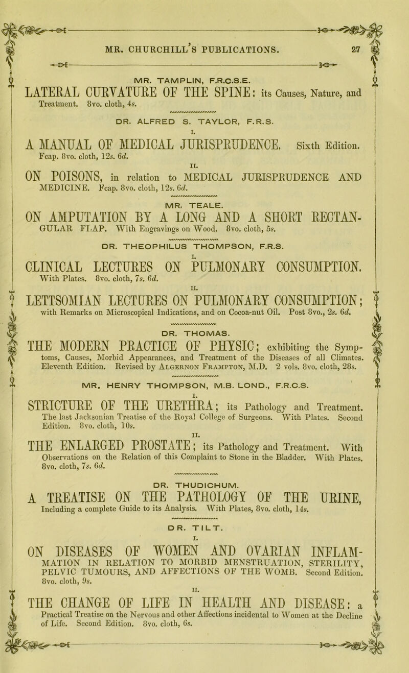 -&£- MR. TAMPLIN, F.R.C.S.E. LATERAL CURVATURE OF THE SPINE: its Causes, Nature, and Treatment. 8vo. doth, 4s. DR. ALFRED S. TAYLOR, F.R.S. A MANUAL OF MEDICAL JURISPRUDENCE. Sixth Edition. Fcap. 8vo. cloth, 12s. 6d. ii. ON POISONS, in relation to MEDICAL JURISPRUDENCE AND MEDICINE. Fcap. 8vo. cloth, 12s. 6d. MR. TEALE. ON AMPUTATION BY A LONG AND A SHORT RECTAN- GULAR FLAP. With Engravings on Wood. 8vo. cloth, 5s. WVN I DR. THEOPHILUS THOMPSON, F.R.S. CLINICAL LECTURES ON PULMONARY CONSUMPTION. With Plates. 8vo. cloth, 7s. 6d. LETTSOMIAN LECTURES ON PULMONARY CONSUMPTION; with Remarks on Microscopical Indications, and on Cocoa-nut Oil. Post 8vo., 2s. 6d. DR. THOMAS. THE MODERN PRACTICE OF PHYSIC; exhibiting the Symp- toms, Causes, Morbid Appearances, and Treatment of the Diseases of all Climates. Eleventh Edition. Revised by Algernon Frampton, M.D. 2 vols. 8vo. cloth, 28s. MR. HENRY THOMPSON, M.B. LOND, F.R.C.S. STRICTURE OF THE URETHRA; its Pathology and Treatment. The last Jacksonian Treatise of the Royal College of Surgeons. With Plates. Second Edition. 8vo. cloth, 10s. THE ENLARGED PROSTATE; its Pathology and Treatment. With Observations on the Relation of this Complaint to Stone in the Bladder. With Plates. 8vo. cloth, 7s. 6d. DR. THUDICHUM. A TREATISE ON THE PATHOLOGY OF THE URINE, Including a complete Guide to its Analysis. With Plates, 8vo. cloth, 14s. DR. TILT. ON DISEASES OF WOMEN AND OVARIAN INFLAM- MATION IN RELATION TO MORBID MENSTRUATION, STERILITY, PELVIC TUMOURS, AND AFFECTIONS OF THE WOMB. Second Edition. 8vo. cloth, 9s. n. THE CHANGE OF LIFE IN HEALTH AND DISEASE: a Practical Treatise on the Nervous and other Affections incidental to Women at the Decline of Life. Second Edition. 8vo. cloth, 6s. -©4