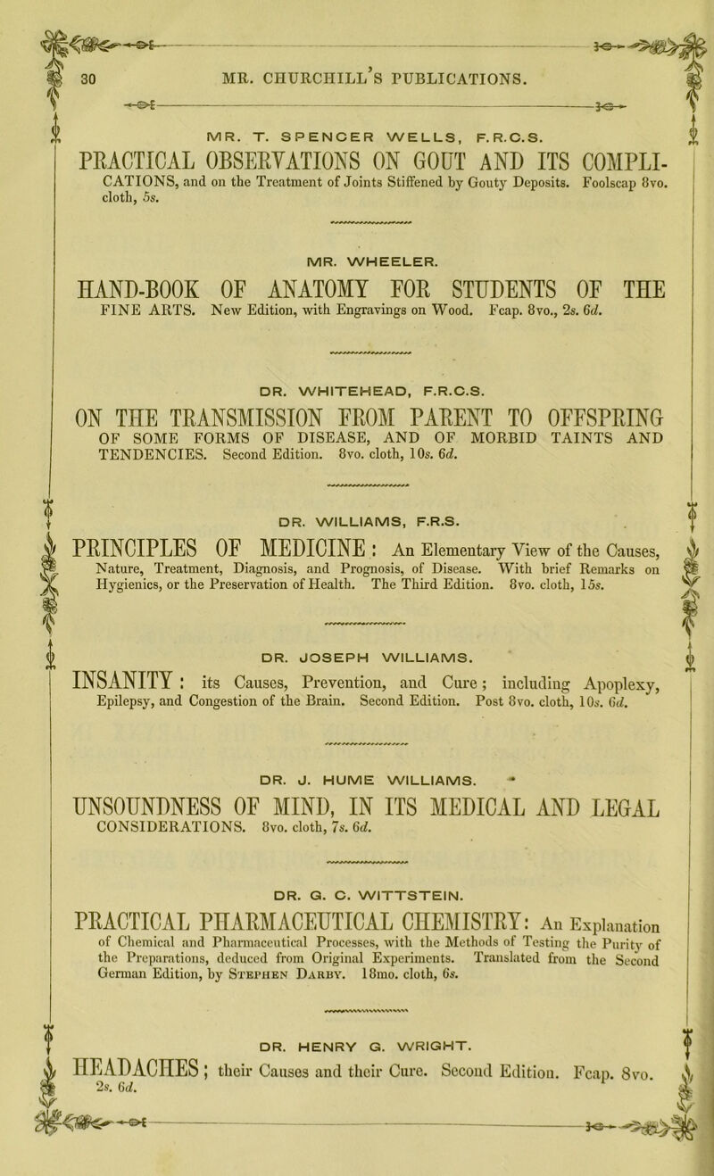 - ot- — — ro-»- 30 mr. churchill’s publications. -—S>£ — ?<B— MR. T. SPENCER WELLS, F.R.C.S. PEACTICAL 0BSEEYATI0NS ON GOUT AND ITS COMPLI- CATIONS, and on the Treatment of Joints Stiffened by Gouty Deposits. Foolscap 8vo. cloth, 5s. MR. WHEELER. HAND-BOOK OF ANATOMY FOE STUDENTS OF FINE ARTS. New Edition, with Engravings on Wood. Fcap. 8vo., 2s. Gd. THE DR. WHITEHEAD, F.R.C.S. ON THE TEANSMISSION FEOM PAEENT TO OFFSPEING OF SOME FORMS OF DISEASE, AND OF MORBID TAINTS AND TENDENCIES. Second Edition. 8vo. cloth, 10s. Gd. DR. WILLIAMS, F.R.S. PEINCIPLES OF MEDICINE I An Elementary View of the Causes, Nature, Treatment, Diagnosis, and Prognosis, of Disease. With brief Remarks on Hygienics, or the Preservation of Health. The Third Edition. 8vo. cloth, 15s. DR. JOSEPH WILLIAMS. INSANITY: its Causes, Prevention, and Cure; including Apoplexy, Epilepsy, and Congestion of the Brain. Second Edition. Post 8vo. cloth, 10s. Gd. DR. J. HUME WILLIAMS. UNSOUNDNESS OF MIND, IN ITS MEDICAL AND LEGAL CONSIDERATIONS. 8vo. cloth, 7s. Gd. DR. G. C. WITTSTEIN. PEACTICAL PHAEMACEUTICAL CHEMISTEY: An Explanation of Chemical and Pharmaceutical Processes, with the Methods of Testing the Purity of the Preparations, deduced from Original Experiments. Translated from the Second German Edition, by Stephen Darby. 18mo. cloth, 6s. DR. HENRY G. WRIGHT. HEADACHES; their Causes and their Cure. Second Edition. Fcap. 8vo 2s. 6d. K2r-