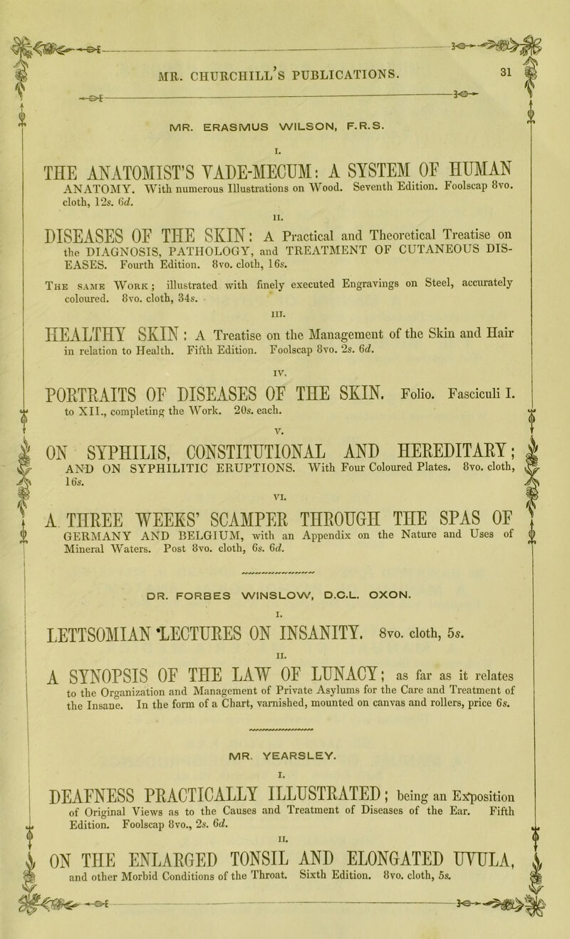 tt i mr. churciiill’s publications. 31 -©*- -30-- MR. ERASMUS WILSON, F.R.S. I. THE ANATOMIST’S VADE-MECUM: A SYSTEM OF HUMAN ANATOMY. With numerous Illustrations on Wood. Seventh Edition. Foolscap 8vo. cloth, 12s. 6d. II. DISEASES OF THE SKIN; A Practical and Theoretical Treatise on the DIAGNOSIS, PATHOLOGY, and TREATMENT OF CUTANEOUS DIS- EASES. Fourth Edition. 8vo. cloth, 16s. The same Work ; illustrated with finely executed Engravings on Steel, accurately coloured. 8vo. cloth, 34s. in. HEALTHY SKIN : A Treatise on the Management of the Skin and Hair in relation to Health. Fifth Edition. Foolscap 8vo. 2s. 6c?. IV. PORTRAITS OF DISEASES OF THE SKIN. Folio. Fasciculi I. to XII., completing the Work. 20s. each. V. | ON SYPHILIS, CONSTITUTIONAL AND HEREDITARY; AND ON SYPHILITIC ERUPTIONS. With Four Coloured Plates. 8ro. cloth, 16s. A THREE WEEKS’ SCAMPER THROUGH THE SPAS OF GERMANY AND BELGIUM, with an Appendix on the Nature and Uses of Mineral Waters. Post 8vo. cloth, 6s. (id. DR. FORBES WINSLOW, D.C.L. OXON. LETTSOMIAN -LECTURES ON INSANITY. 8vo. doth, 5s. II. A SYNOPSIS OF THE LAW OF LUNACY; as far as it relates to the Organization and Management of Private Asylums for the Care and Treatment of the Insane. In the form of a Chart, varnished, mounted on canvas and rollers, price 6s. MR YEARSLEY. I. DEAFNESS PRACTICALLY ILLUSTRATED; being an Exposition of Original Views as to the Causes and Treatment of Diseases of the Ear. Fifth Edition. Foolscap 8vo., 2s. 6d. ii. ON THE ENLARGED TONSIL AND ELONGATED UYULA, and other Morbid Conditions of the Throat. Sixth Edition. 8vo. cloth, 5s. -